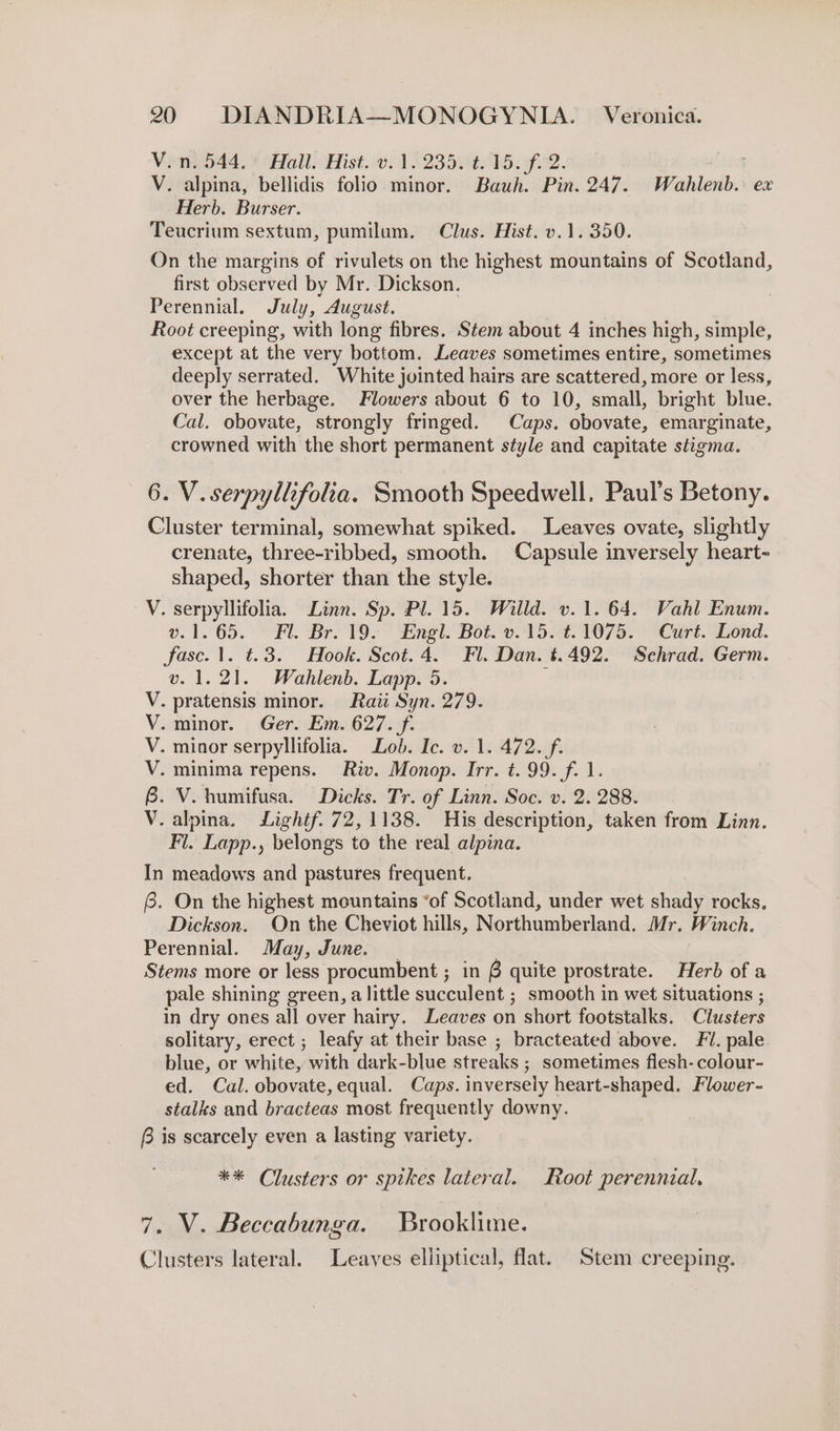 V.n. 544, Hall. Hist. v. 1. 235. t.15. f. 2. | V. alpina, bellidis folio minor. Bauh. Pin. 247. Wahlenb. ex Herb. Burser. Teucrium sextum, pumilum. Clus. Hist. v.1. 350. On the margins of rivulets on the highest mountains of Scotland, first observed by Mr. Dickson. Perennial. July, August. Root creeping, with long fibres. Stem about 4 inches high, simple, except at the very bottom. Leaves sometimes entire, sometimes deeply serrated. White jointed hairs are scattered, more or less, over the herbage. Flowers about 6 to 10, small, bright blue. Cal. obovate, strongly fringed. Caps. obovate, emarginate, crowned with the short permanent style and capitate stigma. 6. V. serpyllifola. Smooth Speedwell. Paul’s Betony. Cluster terminal, somewhat spiked. Leaves ovate, slightly crenate, three-ribbed, smooth. Capsule inversely heart- shaped, shorter than the style. V. serpyllifolia. Linn. Sp. Pl. 15. Willd. v.1. 64. Vahl Enum. v.1.65. Fl. Br. 19. Engl. Bot. v.15. t.1075. Curt. Lond. fase. 1. t.3. Hook. Scot. 4. Fl. Dan. t.492. Sehrad. Germ. v. 1.21. Wahlenb. Lapp. 5. ; V. pratensis minor. Raii Syn. 279. V. minor. Ger. Em. 627. f. V. minor serpyllifolia. Lob. Ic. v. 1. 472._/f. V. minima repens. Riv. Monop. Irr. t. 99. f. 1. 6. V. humifusa. Dicks. Tr. of Linn. Soc. v. 2. 288. V. alpina. Lightf. 72,1138. His description, taken from Linn. Fl. Lapp., belongs to the real alpina. In meadows and pastures frequent. @. On the highest mountains “of Scotland, under wet shady rocks. Dickson. On the Cheviot hills, Northumberland. Mr. Winch. Perennial. May, June. _ Stems more or less procumbent ; in 6 quite prostrate. Herb of a pale shining green, a little succulent ; smooth in wet situations ; in dry ones all over hairy. Leaves on short footstalks. Clusters solitary, erect ; leafy at their base ; bracteated above. 1. pale blue, or white, with dark-blue streaks ; sometimes flesh- colour- ed. Cal. obovate, equal. Caps. inversely heart-shaped. Flower- stalks and bracteas most frequently downy. f is scarcely even a lasting variety. ** Clusters or spikes lateral. Root perennial. 7. V. Beccabunga. Brooklime. Clusters lateral. Leaves elliptical, flat. Stem creeping.