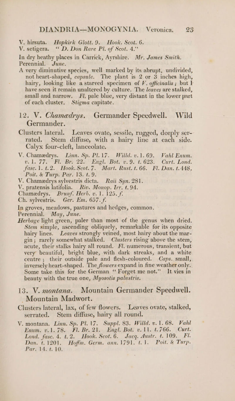 V. hirsuta. Hopkirk Glott.9. Hook. Scot. 6. V. setigera. ‘“‘ D. Don Rare Pl. of Scot. 4.” In dry heathy places in Carrick, Ayrshire. Mr. James Smith. Perennial. June. A very diminutive species, well marked by its abrupt, undivided, not heart-shaped, capsule. The plant is 2 or 3 inches high, hairy, looking like a starved specimen of V. officinalis ; but I have seen it remain unaltered by culture. The leaves are stalked, small and narrow. 1. pale blue, very distant in the lower part of each cluster, Stigma capitate. 12. V. Chamedrys. Germander Speedwell. Wild Germander. Clusters lateral. Leaves ovate, sessile, rugged, deeply ser- rated. Stem diffuse, with a hairy line at each side. Calyx four-cleft, lanceolate. V. Chamedrys. Linn. Sp. Pl.17. Wiild. v.1.69. Vahl Enum. v1. FP RS are 22 Pe, ete 6.9: f. 62a. ~~ = Curt. Lond. fase.1. t.2. Hook. Scot.7. Mart. Rust. t. 66. Fl. Dan. t.448. Pott. &amp; Turp. Par. 13. t. 9. V. Chamedrys sylvestris dicta. Raii Syn. 281. V. pratensis latifolia. Riv. Monop. Irr. t. 94. Chamedrys. Brunf. Herb. v. 1. 125. f. Ch. sylvestris. Ger. Em. 657. f. In groves, meadows, pastures and hedges, common. Perennial. May, June. Herbage light green, paler than most of the genus when dried. Stem simple, ascending obliquely, remarkable for its opposite hairy lines. Leaves strongly veined, most hairy about the mar- gin; rarely somewhat stalked. Clusters rising above the stem, acute, their stalks hairy all round. Fl. numerous, transient, but very beautiful, bright blue, with dark streaks, and a white centre ; their outside pale and flesh-coloured. Caps. small, inversely heart-shaped. The flowers expand in fine weather only. Some take this for the German “ Forget me not.” It vies in beauty with the true one, Myosotis palustris, 13. V. montana. Mountain Germander Speedwell. Mountain Madwort. Clusters lateral, lax, of few flowers. Leaves ovate, stalked, serrated. Stem diffuse, hairy all round. V. montana. Linn. Sp. Pl. 17. Suppl. 83. Willd. v. 1.68. Vahl Enum. v.1. 78. Fl. Br. 21. Engl. Bot. v.11. t.766. Curt. Lond. fasc. 4. t.2. Hook. Scot.6. Jacq. Austr. t. 109. Fl. Dan. t. 1201. Hoffm. Germ. ann.1791. t.1. Poit. &amp; Turp. Par. 14. t. 10,