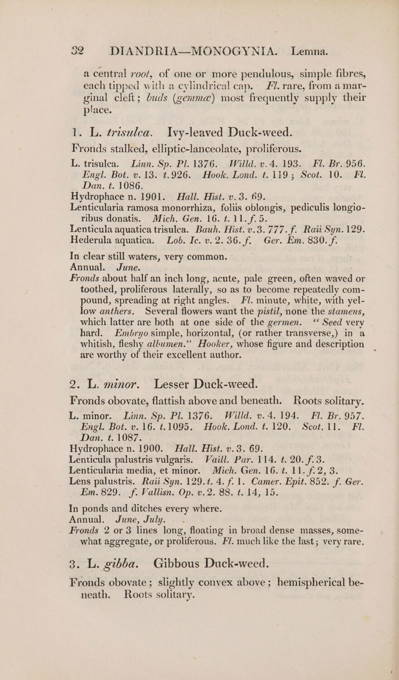 —acentral roof, of one or more pendulous, simple fibres, each tipped with a cylindrical cap. Fl. rare, from a mar- ginal cleft; buds (gemm@) most frequently supply their place. 1. L. tresulca. Ivy-leaved Duck-weed. Fronds stalked, elliptic-lanceolate, proliferous. L. trisulca. Linn. Sp. Pl. 1376: Willd. v.4..193. Fl. Br..956. Engl. Bot. v. 13. t.926. Hook. Lond. t.119; Scot. 10. Fi. Dan. t. 1086. Hydrophace n. 1901. Hall. Hist. v.3. 69. Lenticularia ramosa monorrhiza, foliis oblongis, pediculis longio- ribus donatis. Mich. Gen. 16. ¢.11.f.5. Lenticula aquatica trisulca. Bauwh. Hist. v.3.777.f. Raii Syn. 129. Hederula aquatica. Lob. Ic. v. 2. 36. f. Ger. Em. 830. f. In clear still waters, very common. - Annual. June. Fronds about half an inch Jong, acute, pale green, often waved or toothed, proliferous laterally, so as to become repeatedly com- pound, spreading at right angles. FU. minute, white, with yel- low anthers. Several flowers want the pistil, none the stamens, which latter are both at one side of the germen. ‘‘ Seed very hard. Embryo simple, horizontal, (or rather transverse,) in a whitish, fleshy albumen.” Hooker, whose figure and description are worthy of their excellent author. 2. L. minor. Lesser Duck-weed. Fronds obovate, flattish above and beneath. Roots solitary. L. minor. Linn. Sp. Pl. 1376. Willd. v. 4.194. Fl. Br. 957. Engl. Bot. v. 16. t.1095. Hook. Lond. t.120. Scot. 11. Fil. Dan. t. 1087. Hydrophace n. 1900. Hall. Hist. v.3. 69. Lenticula palustris vulgaris. Vaill. Par. 114. ¢. 20. f.3. Lenticularia media, et minor. Mich. Gen. 16. t. 11. f.2, 3. Lens palustris. Raii Syn. 129.t. 4. f. 1. Camer. Epit. 852. f. Ger. Em. 829. f. Vallisn. Op. v.2. 88. t. 14, 15. In ponds and ditches every where. Annual. June, July. . Fronds 2 or 3 lines long, floating in broad dense masses, some- what aggregate, or proliferous. Fl. much like the last; very rare. 3. L. gibba. Gibbous Duck-weed. Fronds obovate ; slightly convex above ; hemispherical be- neath. Roots solitary.