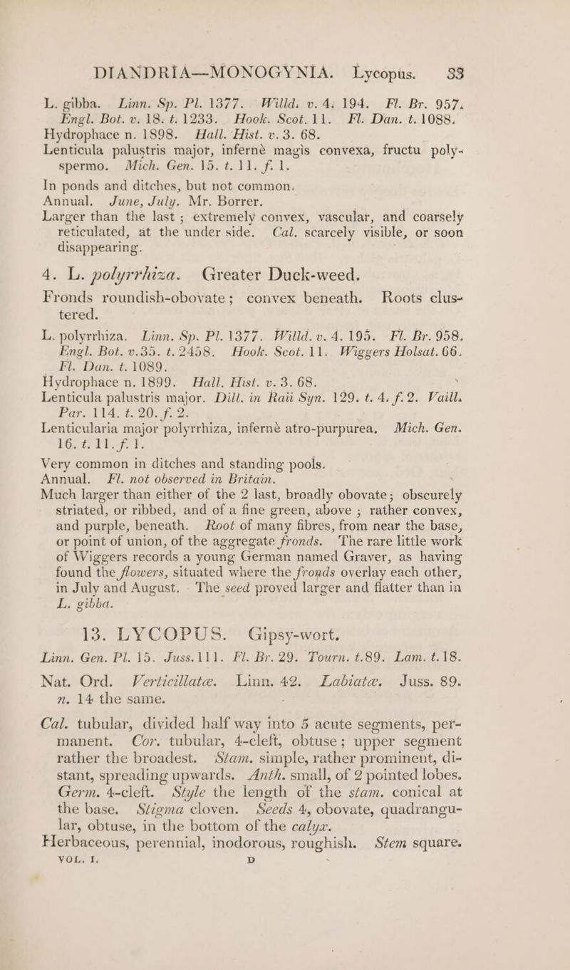 L. gibba. Linn. Sp. Pl. 1377. Willd: v. 4: 194. Fl. Br. 957, Engl. Bot. v. 18: t. 1233. Hook. Scot.11. Fl. Dan. t.1088. Hydrophace n. 1898. Hall. Hist. v. 3. 68. Lenticula palustris major, inferneé magis convexa, fructu poly- spermo. Mich. Gen. 15. t. 11. f. 1. In ponds and ditches, but not common. Annual. June, July. Mr. Borrer. Larger than the last ; extremely convex, vascular, and coarsely reticulated, at the “ander side. Cal. scarcely visible, or soon disappearing. | 4. L. polyrrhiza. Greater Duck-weed. Fronds roundish-obovate; convex beneath. Roots clus- tered. L. polyrrhiza. Linn. Sp. Pl. 1377. Willd.v. 4.195. Fl. Br. 958. Engl. Bot. v.35. t. 2458. Hook. Scot.11. Wiggers Holsat. 66. Fl. Dan. t. 1089. Hydrophace n. 1899. Hall. Hist. v. 3. 68. Lenticula palustris major. Dill. in Raii Syn. 129. t. 4. f. 2. Vuill. Far. 114.7.20. f. 2 Lenticularia major polyrrhiza, inferne atro-purpurea, Mich. Gen. 1G. i 2h. Very common in ditches and standing pools. Annual. Fi. not observed in Britain. Much larger than either of the 2 last, broadly obovate; obscurely striated, or ribbed, and of a fine green, above ; rather convex, and purple, beneath. Root of many fibres, from near the base, or point of union, of the aggregate fronds. The rare little work of Wiggers records a young German named Graver, as having found the flowers, situated where the fronds overlay each other, in July and August. The seed proved larger and fiatter than in L. gibba. 13. LYCOPUS. Gipsy-wort. Linn. Gen. Pl. 15. Juss.111. Fl. Br. 29. Tourn. t.89. Lam. t.18. Nat. Ord. Verticillate. Linn. 42. Labiate. Juss. 89. n. 14 the same. Cal. tubular, divided half way ito 5 acute segments, per- manent. Cor. tubular, 4-cleft, obtuse; upper segment rather the broadest. ‘Stam. simple, rather prominent, di- stant, spreading upwards. Anth. small, of 2 pointed lobes. Germ. 4-cleft. Style the length of thé stam. conical at the base. Stzgma cloven. Seeds 4, obovate, quadrangu- lar, obtuse, in thie bottom of the calyx. Herbaceous, perennial, inodorous, remap ie Stem square. VOL, f, D