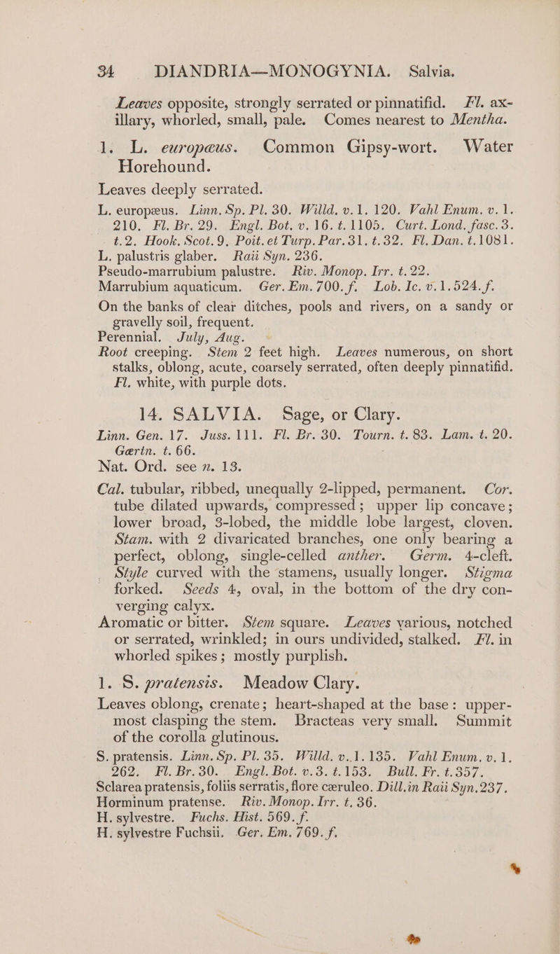Leaves opposite, strongly serrated or pinnatifid. 7. ax- illary, whorled, small, pale. Comes nearest to Mentha. 1. L. europeus. Common Gipsy-wort. Water Horehound. Leaves deeply serrated. L. europeus. Linn. Sp. Pl. 30. Willd. v.1. 120. Vahl Enum. v.1. 210. Fl. Br. 29. Engl. Bot. v. 16.4.1105. Curt. Lond. fasc. 3. t.2. Hook. Scot.9. Poit.et Turp. Par.31.¢.32. Fl. Dan. t.1081. L. palustris glaber. Raii Syn. 236. Pseudo-marrubium palustre. Riv. Monop. Irr. t. 22. Marrubium aquaticum. Ger.Em.700.f. Lob. Ic. v.1.524.f. On the banks of clear ditches, pools and rivers, on a sandy or gravelly soil, frequent. Perennial. July, dug. Root creeping. Stem 2 feet high. Leaves numerous, on short stalks, oblong, acute, coarsely serrated, often deeply pinnatifid. Fl, white, with purple dots. 14, SALVIA. Sage, or Clary. Linn. Gen. 17. Juss.111. Fl. Br.30. Tourn. t. 83. Lam.-t. 20. Gertn. t. 66. Nat. Ord. see ». 13. Cal. tubular, ribbed, unequally 2-lipped, permanent. Cor. tube dilated upwards, compressed; upper lip concave; lower broad, 3-lobed, the middle lobe largest, cloven. Stam. with 2 divaricated branches, one only bearing a perfect, oblong, single-celled anther. Germ. 4-cleft. Style curved with the stamens, usually longer. Stigma forked. Seeds 4, oval, in the bottom of the dry con- verging calyx. Aromatic or bitter. Stem square. Leaves yarious, notched or serrated, wrinkled; in ours undivided, stalked. 7. in whorled spikes ; mostly purplish. 1. S. pratensis. Meadow Clary. Leaves oblong, crenate; heart-shaped at the base: upper- most clasping the stem. Bracteas very small. Summit of the corolla glutinous. S. pratensis. Linn. Sp. Pl. 35. Willd. v..1.135. Vahl Enum. v. 1. 962, 1. Br. 30... Engl, Bot. 0.3.4, 1535, Bull. Fr. 4.357. Sclarea pratensis, foliis serratis, flore ceeruleo. Dill.in Raii Syn.237. Horminum pratense. Riv. Monop. Irr. t. 36. H. sylvestre. Fuchs. Hist. 569. f. H. sylvestre Fuchsii. Ger, Em, 769. f.