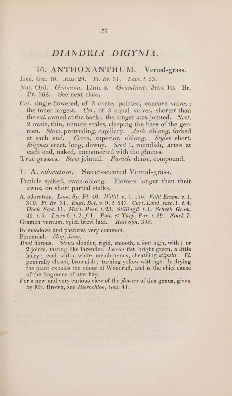 otf DIANDRIA DIGYNIA. 16. ANTHOXANTHUM. Vernal-grass. Linn. Gen. 18. Fuser 29. Fiv Br. 3.1... Lams 2 23: Nat. Ord. Gramina. Linn. 4. Graminee. Juss. 10. Br. Pr. 168. See next class. Cal. single-flowered, of 2 ovate, pointed, concave valves ; the inner largest. Cor. of 2 equal valves, shorter than the cal. awned at the back; the longer awn jointed. Nect. 2 ovate, thin, minute Ss a clasping the base of the ger- men. Stam. protruding, capillary. Anth. oblong, forked at each end. Germ. superior, oblong. Styles short. Stigmas erect, long, downy. Seed 1, roundish, acute at each end, naked, unconnected with the glumes. True grasses. Stem jointed. Panicle dense, compound. i. A. odoratum. Sweet-scented Vernal-grass. Panicle spiked, ovate-oblong. Flowers longer than their. awns, on short partial stalks. A. odoratum. Linn. Sp. Pl. 40. Willd. v.1. 156. Vahl Enum. v.1. 310. Fl. Br. 31. Engl. Bot. v.9. t.647. Curt. Lond. fasc.1. t.4. Hook. Scot.11. Mart. Rust. t.23. Stillingfl. t.1. Schreb. Gram. 49 i, 7. Veers G7 et. 2. 7.4,° Pew. ef Tip. Par, 1:39: Sincl. 7. Gramen vernum, spica brevi lax4. Raitt Syn. 398. In meadows and pastures very common. Perennial. May, June. Root fibrous. Stems slender, rigid, smooth, a foot high, with 1 or 2 joints, tasting like lavender. Leaves flat, bright green, a little hairy ; each with a white, membranous, sheathing stipula. Fi. generally closed, brownish ; turning yellow with age. In drying the plant exhales the odour of W oodruff, and is the chief cause of the fragrance of new hay. For a new and very curious view of the flowers of this genus, given by Mr. Brown, see Hierochloe, Gen. 41.