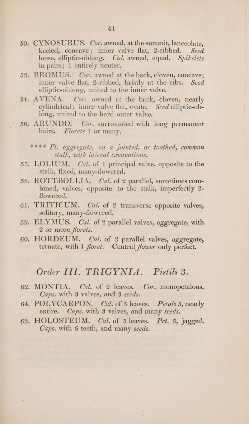 Al 50. CYNOSURUS. Cor. awned, at the summit, lanceolate, keeled, concave; inner valve flat, 2-ribbed. Seed loose, elliptic-oblong. Cal. awned, equal. Spikelets in pairs; 1 entirely neuter. 52. BROMUS. Cor. awned at the back, cloven, concave; inner valve flat, 2-ribbed, bristly at the ribs. Seed elliptic-oblong, united to the inner valve. 54. AVENA. Cor. awned at the back, cloven, nearly cylindrical ; inner valve flat, ovate. Seed elliptic-ob- long, united to the hard outer valve. 56. ARUNDO. Cor. surrounded with long permanent hairs. Jlorets 1 or many. **** Fl, ageregate, on a jointed, or toothed, common stalk, with lateral excavations. 57. LOLIUM. Cal. of 1 principal valve, opposite to the stalk, fixed, many-flowered. 58. ROTTBOLLIA. Cal. of 2 parallel, sometimes com- bined, valves, opposite to the stalk, imperfectly 2- flowered. 61. TRITICUM. Cal. of 2 transverse opposite valves, solitary, many-flowered. 59. ELYMUS. Cal. of 2 parallel valves, aggregate, with 2 or more florets. ; 60. HORDEUM. Cail. of 2 parallel valves, aggregate, ternate, with 1 floret. Central flower only perfect. Order III. TRIGYNIA. Pistils 3. 62. MONTIA. Cal. of 2 leaves. Cor. monopetalous. Caps. with 3 valves, and 3 seeds. 64. POLYCARPON. Cal. of 5 leaves. Petals 5, nearly entire. Caps. with 3 valves, and many seeds. 63. HOLOSTEUM. Cal. of 5 leaves. Pet. 5, jagged. Caps. with 6 teeth, and many seeds.