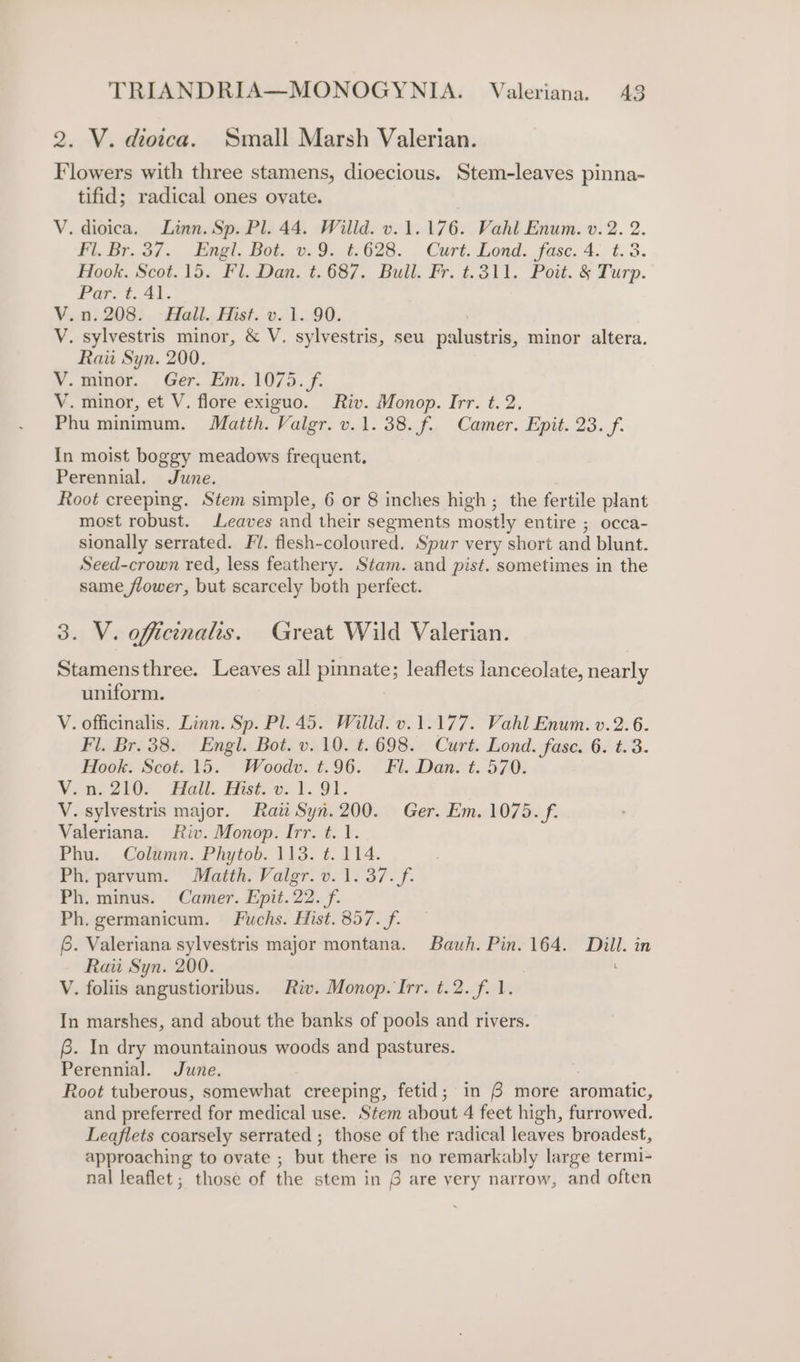 2. V. dioica. Small Marsh Valerian. Flowers with three stamens, dioecious. Stem-leaves pinna- tifid; radical ones ovate. V. dioica. Linn. Sp. Pl. 44. Willd. v. 1.176. Vahl Enum. v. 2. 2. Fl. Br. 37. Engl. Bot. v.9. ¢.628. Curt. Lond. fase. 4. t.3. Hook. Scot.15. Fl. Dan. t.687. Bull. Fr. t.311. Poit. &amp; Turp. Par. t. 41. bs n.208. Hall. Hist. v.1. 90. V. sylvestris minor, &amp; V. sylvestris, seu snhiuiges, minor altera. Rau Syn. 200. V. minor. Ger. Em. 1075. f. V. minor, et V. flore exiguo. Riv. Monop. Irr. t. 2. Phu minimum. Matth. Valgr. v.1. 38. f. Camer. Epit. 23. f. In moist boggy meadows frequent. Perennial. June. Root creeping, Stem simple, 6 or 8 inches high ; the fertile plant most robust. Leaves and their segments mostly entire ; occa- sionally serrated. Fl. flesh-coloured. Spur very short and blunt. Seed-crown red, less feathery. Stam. and pist. sometimes in the same flower, but scarcely both perfect. 3. V. officinalis. Great Wild Valerian. Stamensthree. Leaves all pinnate; leaflets lanceolate, nearly uniform. V. officinalis. Linn. Sp. Pl. 45. Willd. v.1.177. Vahl Enum. v.2.6. Fl. Br. 38. Engl. Bot. v. 10. t. 698. Curt. Lond. fase. 6. t.3. Hook. Scot. 15. Woodv.t.96. Fil. Dan. t. 570. Vine 2I0y Hall. Hisé oe. 1. OY. V. sylvestris major. Raii Syn. 200. Ger. Em. 1075. f. Valeriana. Riv. Monop. Irr. t. 1. Phu. Column. Phytob. 113. t. 114. Ph. parvum. Matth. Valgr. v. 1. 37. f. Ph. minus. Camer. Epit.22. f. Ph. germanicum. Fuchs. Hist. 857. f- 6. Valeriana sylvestris major montana. Bauh. Pin. 164. Dill. in Raii Syn. 200. V. foliis angustioribus. Riv. Monop. Irr. t.2. f..1. In marshes, and about the banks of pools and rivers. 6. In dry mountainous woods and pastures. Perennial. June. Root tuberous, somewhat creeping, fetid; in 6 more aromatic, and preferred for medical use. Stem about 4 feet high, furrowed. Leaflets coarsely serrated ; those of the radical leaves broadest, approaching to ovate , but there is no remarkably large termi- nal leaflet; those of the stem in 6 are very narrow, and often