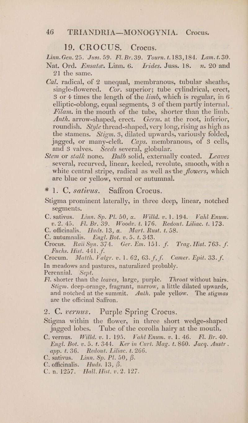 19, CROCUS. Crocus. Linn. Gen. 25. Juss. 59. Fl. Br.39. Tourn. t.183,184. Lam. t.30. Nat. Ord. Ensate. Linn. 6. Irides. Juss. 18. n. 20 and 21 the same. Cal. radical, of 2 unequal, membranous, tubular sheaths, single-flowered. Cor. superior; tube cylindrical, erect, 3 or 4 times the length of the limb, which is regular , in6 elliptic-oblong, equal segments, 3 of them partly internal. | Filam. in the } euth of the tube, shorter than the limb. Anth. arrow-shaped, erect. Germ. at the root, inferior, roundish. Style thread-shaped, very long, rising as high as the stamens. Stigm. 3, dilated upwards, variously folded, Jagged, or many-cleft. Caps. membranous, of 3 cells, and 3 valves. Seeds several, globular. Stem or stalk none. Bulb sola, externally coated. Leaves several, recurved, linear, Dee revolute, smooth, with a white central stripe, radical as well asthe flowers, which are blue or yellow, vernal or autumnal. * 1. C, sativus. Saffron Crocus. Stigma prominent laterally, in three deep, linear, notched segments. C. sativus. Linn. Sp. Pl. 50, a. Willd. v. 1.194. Vahl Enum. v.2.45. £l. Br. 39. Woodv. t. 176. Redout. Liliac. t. 173. C. officinalis. Huds. 13, a. Mart. Rust. t. 58. C. autumnalis. Engl. Bot. v. 5. t. 343. Crocus. Raii Syn: 374. . Ger. Em. Tod--f. . Trag, Hist. / 63« f. Fuchs. Mist. 441. f. Crocum. Matth. Valgr. v. 1. 62, 63. f, f. Camer. Epit. 33. /f. In meadows and pastures, naturalized probably. Perennial. Sept. / Fl. shorter than the leaves, large, purple. Throat without hairs. Stigm. deep-orange, fragrant, narrow, a little dilated upwards, and notched at the summit. Anih. pale yellow. The stigmas are the officinal Saffron, 2. C. vernus. Purple Spring Crocus. Stigma within the flower, in three short wedge-shaped jagged lobes. Tube of the corolla hairy at the mouth. C. vernus. Willd. v.1.195. Vahl Enum. v. 1.46. Fl. Br. 40. Engl. Bot. v. 5. t. 344. Ker in Curt. Mag. t. 860. Jacq. Austr . app. t.36. Redout. Liliac. t. 266. Cesativus.” Links Sp: Pl50,. 8. C. officinalis. Huds. 13, 6.