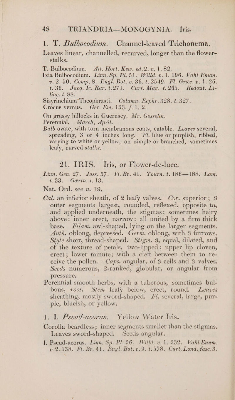1. T. Bulbocodium. Channel-leaved Trichonema. Leaves linear, channelled, recurved, longer than the flower- stalks. T. Bulbocodium. Jit. Hort. Kew. ed.2. v. 1. 82. Ixia Bulbocodium. Linn. Sp. Pl. 51. Willd. v. 1.196. Vahl Enum. v. 2.50. Comp. 8. Engl. Bot. v. 36. t. 2549. Fl. Grec. v. 1. 26. t.36. Jacq. Ic.\Rar. t.271. Curt. Mag. t.265. Redout. Li- liac. t. 88. Sisyrinchium*Theophrasti. Column. Eephr. 328. t. 327. Crocus vernus. Ger, Em. 153. f. 1, 2. On grassy hillocks in Guernsey. Mr. Gosselin. Perennial. March, April. Bulb ovate, with torn membranous coats, eatable. Leaves several, spreading, 3 or 4 inches long. Fil. blue or purplish, ribbed, varying to white or yellow, on simple or branched, sometimes leafy, curved stalks. 21. IRIS. Iris, or Flower-de-luce. Linn. Gen. 27. Juss.57. Fl. Br. 41. Tourn. t. 186—188. Lam. t.33. *Gertnt.13: Nat. Ord. see n. 19. Cal. an inferior sheath, of 2 leafy valves. Cor. superior; 3 outer segments largest, rounded, reflexed, opposite to, -and applied underneath, the stigmas; sometimes hairy above: inner erect, narrow: all united by a firm thick base. Jam. awl-shaped, lying on the larger segments. Anth. oblong, depressed. Germ. oblong, with 3 furrows. Style short, thread-shaped. Stzgm. 3, equal, dilated, and of the texture of petals, two-lipped; upper lip cloven, erect; lower minute; with a cleft between them to re- ceive the pollen. Caps. angular, of 3 cells and 3 valves. Seeds numerous, 2-ranked, globular, or angular from pressure. Perennial smooth herbs, with a tuberous, sometimes bul- bous, root. Stem. leafy below, erect, round. Leaves sheathing, mostly sword-shaped. 7. several, large, pur- ple, blueish, or yellow. 1. I. Pseud-acorus. Yellow Water Itis. Corolla beardless; inner segments smaller than the stigmas. Leaves sword-shaped. Seeds angular. I. Pseud-acorus. Linn. Sp. Pl. 56. Willd. v. 1. 232. Vahl Enum. v.2..138. Fl, Br. 41. Engl. Bot, v.9. t,578. Curt. Lond, fase.3.
