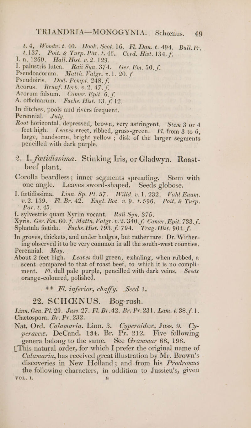 t.4, Woodv.t.40. Hook. Scot.16. Fl. Dan. t. 494. Bull, Fr, t.137. Poit. § Turp. Par. t.46, Cord. Hist. 134. f. I.n. 1260. Hall. Hist. v.2. 129. I. palustris lutea. Raii Syn. 374. Ger. Em. 50. f. Pseudoacorum. Matth. Valgr. v.1. 20. f. Pseudoiris. Dod. Pempt. 248. f. Acorus. Brunf. Herb. v.2. 47. f. Acorum falsum, Camer. Epit. 6. f. A. officmarum. Fuchs. Hist. 13. f. 12. In ditches, pools and rivers frequent. Perennial. July. Root horizontal, depressed, brown, very astringent. Stem 3 or 4 feet high. Leaves erect, ribbed, grass-green, Fl. from 3 to 6, large, handsome, bright yellow ; disk of the larger segments pencilled with dark purple. 2. 1. feetidissima. Stinking Iris, or Gladwyn. Roast- beef plant. Corolla beardless; inner segments spreading. Stem with one angle. Leaves sword-shaped. Seeds globose. I. foetidissima. Linn. Sp. Pl. 57. Willd. v.1. 232. Vahl Enum. v.2, 139. Fl. Br.42. Engl. Bot. v.9. t.596. Poit, &amp; Turp. “Par. t; 45. . I. sylvestris quam Xyrim vocant. Raii Syn. 375. Xyris. Ger. Em. 60. f. Matth. Valgr. v.2.340.f. Camer. Epit. 733. f. Sphatula foetida. Fuchs. Hist. 793.f. 794. Trag. Hist. 904. f. In groves, thickets, and under hedges, but rather rare. Dr. Wither- ing observed it to be very common in all the south-west counties, Perennial. May. About 2 feet high. Leaves dull green, exhaling, when rubbed, a scent compared to that of roast beef, to which it is no compli- ment. Fl. dull pale purple, pencilled with dark veins. Seeds orange-coloured, polished. ** Fl. inferior, chaffy. .Seéd 1. 22. SCHGENUS. Bog-rush. Linn. Gen. Pl. 29. Juss. 27, Fl. Br.42, Br. Pr.231. Lam. t.38.f.1. Chetospora. Br. Pr. 232. Nat. Ord. Calamaria. Linn. 3. Cyperoideae. Juss. 9. Cy- peracee. DeCand. 134. Br. Pr. 212. Five following genera belong to the same. See Grammar 68, 198. [This natural order, for which I prefer the original name of Calamaria, has received great illustration by Mr. Brown’s discoveries in New Holland; and from his Prodromus the following characters, in addition to Jussieu’s, given VOL. I. E :