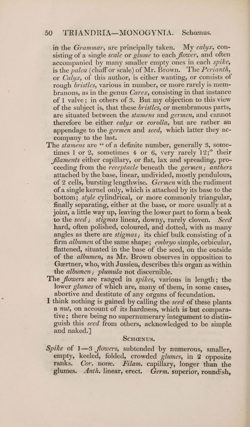 in the Grammar, are principally taken. My calyx, con- sisting of a single scale or glume to each flower, and often accompanied by many smaller empty ones in each speke, is the palea (chaff or scale) of Mr. Brown. The Perzanth, or Calyx, of this author, is either wanting, or consists of rough bristles, various in number, or more rarely is mem- branous, as in the genus Carez, consisting in that instance of 1 valve; in others of 3. But my objection to this view of the subject is, that these bristles, or membranous parts, are situated between the stamens and germen, and cannot therefore be either calyx or corolla, but are rather an appendage to the germen and seed, which latter they ac- company to the last. The stamens are “ of a definite number, generally 3, some- times 1 or 2, sometimes 4 or 6, very rarely 12;” their filaments either capillary, or flat, lax and spreading, pro- ceeding from the receptacle beneath the germen; anthers attached by the base, linear, undivided, mostly pendulous, of 2 cells, bursting lengthwise. Germen with the rudiment of a single kernel only, which is attached by its base to the bottom; style cylindrical, or more commonly triangular, finally separating, either at the base, or more usually at a joint, a little way up, leaving the lower part to form a beak to the seed; stigmas linear, downy, rarely cloven. Seed hard, often polished, coloured, and dotted, with as many angles as there are stigmas; its chief bulk consisting of a firm albumen of the same shape; embryo simple, orbicular, flattened, situated in the base of the seed, on the outside of the albumen, as Mr. Brown observes in opposition to Geertner, who, with Jussieu, describes this organ as within the albumen ; plumula not discernible. The flowers are ranged in spikes, various in length; the lower glumes of which are, many of them, in some cases, abortive and destitute of any organs of fecundation. I think nothing is gained by calling the seed of these plants a nut, on account of its hardness, which is but compara- tive; there being no supernumerary integument to distin- guish this seed from others, acknowledged to be simple and naked.] ScHENUs. Spike of 1—3 flowers, subtended by numerous, smaller, empty, keeled, folded, crowded glumes, in 2 opposite ranks. Cor. none. lam. capillary, longer than the glumes. -Anth. linear, erect. Germ. superior, roundish,