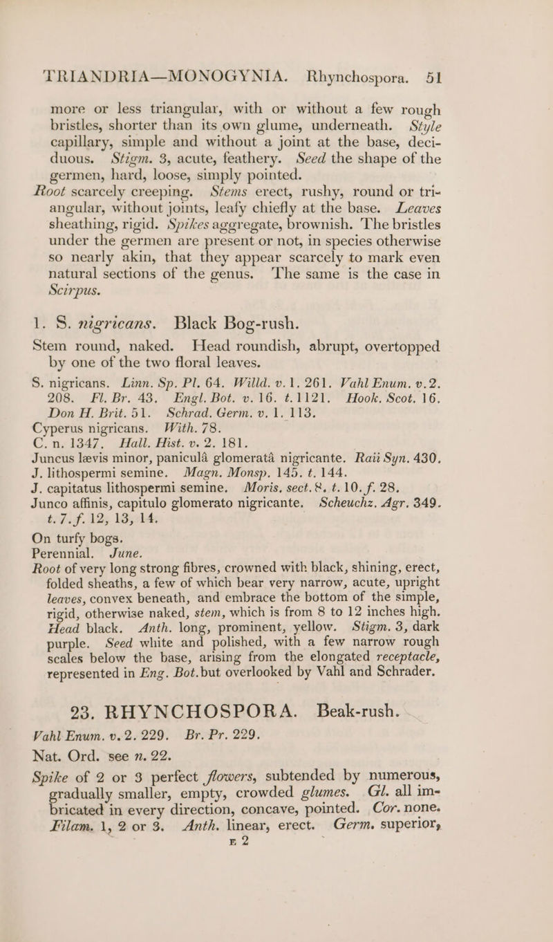 more or less triangular, with or without a few rough bristles, shorter than its own glume, underneath. Style capillary, simple and without a joint at the base, deci- duous. Stigm. 3, acute, feathery. Seed the shape of the germen, hard, loose, simply pointed. | Root scarcely creeping. Stems erect, rushy, round or tri- angular, without jomts, leafy chiefly at the base. Leaves sheathing, rigid. Spikes aggregate, brownish. The bristles under the germen are present.or not, in species otherwise so nearly akin, that they appear scarcely to mark even natural sections of the genus. ‘The same is the case in Scirpus. 1. 8S. ngricans. Black Bog-rush. Stem round, naked. Head roundish, abrupt, overtopped by one of the two floral leaves. S. nigricans. Linn. Sp. Pl. 64. Willd. v.1. 261. Vahl Enum. v.2. 208. Fl. Br. 43. Engl. Bot. v.16. ¢.1121. Hook. Scot. 16. Don H. Brit.51. Schrad. Germ. v. 1. 1138. Cyperus nigricans. With. 78. C.n. 1347, Hall. Hist. v. 2. 181. | Juncus levis minor, panicula glomerata nigricante. Raii Syn. 430. J. lithospermi semine. Magn. Monsp. 145. t. 144. J. capitatus lithospermi semine. Moris, sect.&amp;. t.10. f. 28. Junco affinis, capitulo glomerato nigricante. Scheuchz. Agr. 349. beFigf. Vly ley On turfy bogs. Perennial. June. Root of very long strong fibres, crowned with black, shining, erect, folded sheaths, a few of which bear very narrow, acute, upright leaves, convex beneath, and embrace the bottom of the simple, rigid, otherwise naked, stem, which is from 8 to 12 inches high. Head black. Anth. long, prominent, yellow. Stigm. 3, dark purple. Seed white and polished, with a few narrow rough scales below the base, arising from the elongated receptacle, represented in Eng. Bot.but overlooked by Vahl and Schrader. 293, RHYNCHOSPORA. Beak-rush. Vahl Enum. v. 2.229. Br. Pr. 229. Nat. Ord. see n. 22. Spike of 2 or 3 perfect flowers, subtended by numerous, radually smaller, empty, crowded glumes. Gi. all im- epee: in every direction, concave, pointed. Cor. none. Filam. 1, 2 or 3. Anth. linear, erect. Germ. superior, E 2 ;
