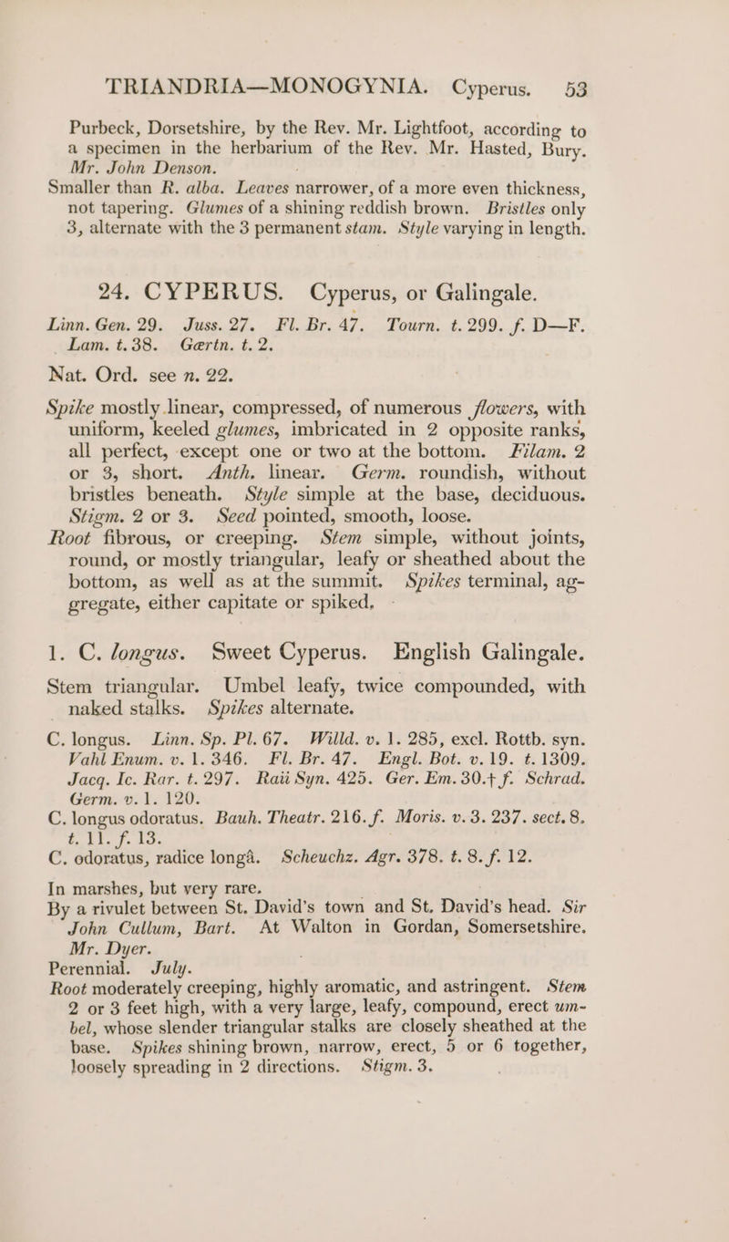 Purbeck, Dorsetshire, by the Rev. Mr. Lightfoot, according to a specimen in the herbarium of the Rev. Mr. Hasted, Bury. Mr. John Denson. ; Smaller than R. alba. Leaves narrower, of a more even thickness, not tapering. Glumes of a shining reddish brown. Bristles only 3, alternate with the 3 permanent stam. Style varying in length. 24. CYPERUS. Cyperus, or Galingale. Linn. Gen. 29. Juss. 27. Fl. Br. 47. Tourn. t. 299. f. D—F. obem, t.38.....Gerin. t..2. Nat. Ord. see n. 22. Spike mostly linear, compressed, of numerous flowers, with uniform, keeled glumes, imbricated in 2 opposite ranks, all perfect, except one or two at the bottom. Filam. 2 or 3, short. Anth. linear. Germ. roundish, without bristles beneath. Style simple at the base, deciduous. Stigm. 2 or 3. Seed pointed, smooth, loose. Root fibrous, or creeping. Stem simple, without joints, round, or mostly triangular, leafy or sheathed about the bottom, as well as at the summit. Spzkes terminal, ag- gregate, either capitate or spiked, | 1. C. longus. Sweet Cyperus. English Galingale. Stem triangular. Umbel leafy, twice compounded, with _ naked stalks. Spzkes alternate. C. longus. Linn. Sp. Pl. 67. Willd. v. 1. 285, excl. Rottb. syn. Vahl Enum. v. 1. 346. Fl. Br. 47. Engl. Bot. v.19. t. 1309. Jacq. Ic. Rar. t.297. Rau Syn. 425. Ger. Em. 30.+ f. Schrad. Germ. v. 1. 120. C. longus odoratus. Bauh. Theatr. 216. f. Moris. v. 3. 237. sect. 8. fit. f. tc. | Cc. sae radice longd. Scheuchz. Agr. 378. t. 8. f. 12. In marshes, but very rare. ’ By a rivulet between St. David’s town and St. David’s head. Sir John Cullum, Bart. At Walton in Gordan, Somersetshire. Mr. Dyer. Perennial. July. Root moderately creeping, highly aromatic, and astringent. Stem 2 or 3 feet high, with a very large, leafy, compound, erect um-~ bel, whose slender triangular stalks are closely sheathed at the base. Spikes shining brown, narrow, erect, 5 or 6 together, loosely spreading in 2 directions. Stigm. 3.