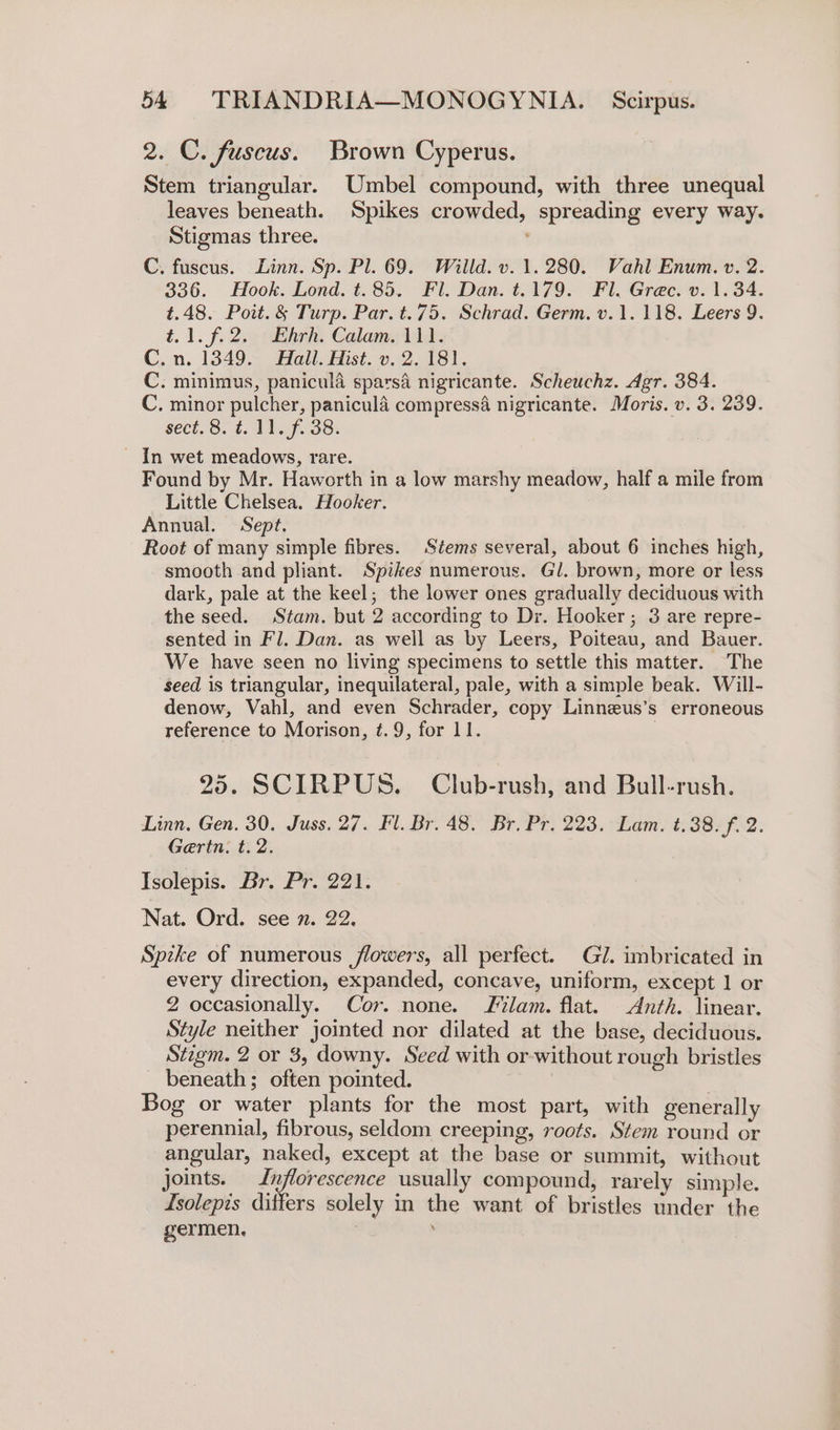 2. C. fuscus. Brown Cyperus. Stem triangular. Umbel compound, with three unequal leaves beneath. Spikes crowded, spreading every way. Stigmas three. C. fuscus. Linn. Sp. Pl. 69. Willd. v. 1.280. Vahl Enum. v. 2. 336. Hook. Lond. t.85. Fl. Dan. t.179. Fl. Grec. v. 1.34. t.48. Poit.&amp; Turp. Par. t.75. Schrad. Germ. v.1. 118. Leers 9. t.1. f. 255 thrh, Calams 114. C.n. 1349. Hall. Hist. v. 2. 181. C. minimus, panicula sparsé nigricante. Scheuchz. Agr. 384. C. minor pulcher, paniculé compress4 nigricante. Moris. v. 3. 239. sect.6. 11. f. 38. - In wet meadows, rare. Found by Mr. Haworth in a low marshy meadow, half a mile from Little Chelsea. Hooker. Annual. Sept. Root of many simple fibres. Stems several, about 6 inches high, smooth and pliant. Spikes numerous. Gl. brown, more or less dark, pale at the keel; the lower ones gradually deciduous with the seed. Stam. but 2 according to Dr. Hooker; 3 are repre- sented in Fl. Dan. as well as by Leers, Poiteau, and Bauer. We have seen no living specimens to settle this matter. The seed is triangular, inequilateral, pale, with a simple beak. Will- denow, Vahl, and even Schrader, copy Linneus’s erroneous reference to Morison, ¢.9, for 11. 25. SCIRPUS. Club-rush, and Bull-rush. Linn, Gen. 30. Juss. 27. Fl. Br. 48. Br. Pr. 223. Lam. t.38. f. 2. Gertn. t. 2. Isolepis. Br. Pr. 221. Nat. Ord. see n. 22. Spike of numerous flowers, all perfect. Gl. imbricated in every direction, expanded, concave, uniform, except 1 or 2 occasionally. Cor. none. lam. flat. Anth. linear. Style neither jointed nor dilated at the base, deciduous. Stzgm. 2 or 3, downy. Seed with or without rough bristles beneath; often pointed. Bog or water plants for the most part, with generally perennial, fibrous, seldom creeping, roots. Stem round or angular, naked, except at the base or summit, without joints. Inflorescence usually compound, rarely simple. Isolepis differs solely in the want of bristles under the germen. |
