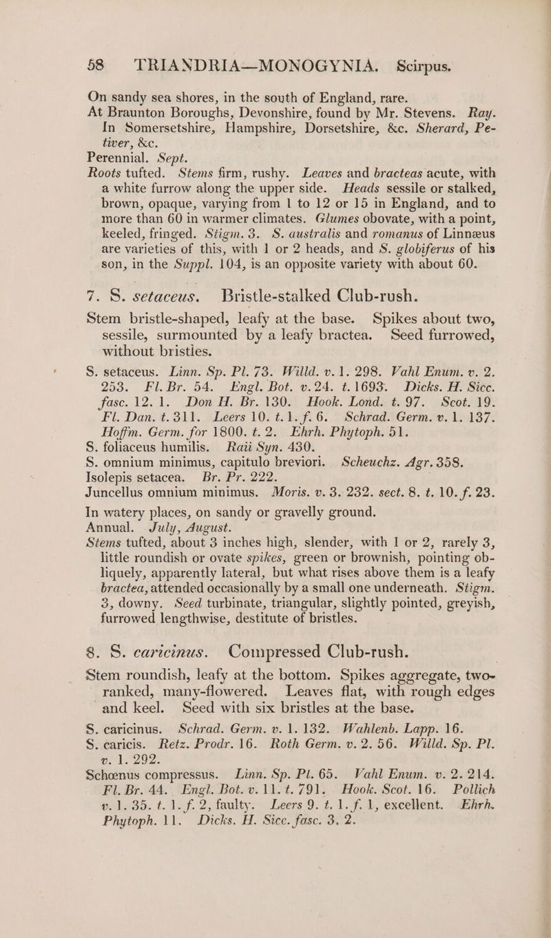 On sandy sea shores, in the south of England, rare. At Braunton Boroughs, Devonshire, found by Mr. Stevens. Ray. In Somersetshire, Hampshire, Dorsetshire, &amp;c. Sherard, Pe- tier, &amp;c. Perennial. Sept. Roots tufted. Stems firm, rushy. Leaves and bracteas acute, with a white furrow along the upper side. Heads sessile or stalked, brown, opaque, varying from 1 to 12 or 15 in England, and to more than 60 in warmer climates. Glumes obovate, with a point, keeled, fringed. Stigm. 3. S. australis and romanus of Linneus are varieties of this, with 1 or 2 heads, and S. globiferus of his son, in the Suppl. 104, is an opposite variety with about 60. 7. S. setaceus. Bristle-stalked Club-rush. Stem bristle-shaped, leafy at the base. Spikes about two, sessile, surmounted by a leafy bractea. Seed furrowed, without bristies. S. setaceus. Linn. Sp. Pl. 73. Willd. v.1. 298. Vahl Enum. v. 2. 253. Fl. Br. 54. Engl. Bot. v.24. t.1693. Dicks. H. Sice. fase. 12.1. Don H. Br. 130. Hook. Lond. t. 97. Scot. 19. Fl. Dan. t.311. Leers 10. t.1. f.6. Schrad. Germ. v. 1. 137. Hoffm. Germ. for 1800. t. 2. Ehrh. Phytoph. 51. S. foliaceus humilis. Rati Syn. 430. S. omnium minimus, capitulo breviori. Scheuchz. Agr. 358. Isolepis setacea. Br. Pr. 222. . Juncellus omnium minimus. Moris. v. 3. 232. sect. 8. t. 10. f. 23. In watery places, on sandy or gravelly ground. Annual. July, dugust. Stems tufted, about 3 inches high, slender, with 1 or 2, rarely 3, little roundish or ovate spikes, green or brownish, pointing ob- liquely, apparently lateral, but what rises above them is a leafy bractea, attended occasionally by a small one underneath. Siigm. 3, downy. Seed turbinate, triangular, slightly pointed, greyish, furrowed lengthwise, destitute of bristles. 8. S. cartcinus. Compressed Club-rush. Stem roundish, leafy at the bottom. Spikes aggregate, two- ranked, many-flowered. Leaves flat, with rough edges and keel. Seed with six bristles at the base. S. caricinus. Schrad. Germ. v. 1.132. Wahlenb. Lapp. 16. S. caricis. Retz. Prodr.16. Roth Germ. v. 2.56. Willd. Sp. Pl. ve. 1.292. Schoenus compressus. Linn. Sp. Pl. 65. Vahl Enum. v. 2. 214. Fl. Br. 44. Engl. Bot. v.11. ¢.791. Hook. Scot. 16. Pollich 1.95. t. lof. 2, faulty. Leers 9. 1. 1. 7.1, exceltent. “uihirh. Phytoph. 11. Dicks. H. Sicc. fasc. 3. 2.