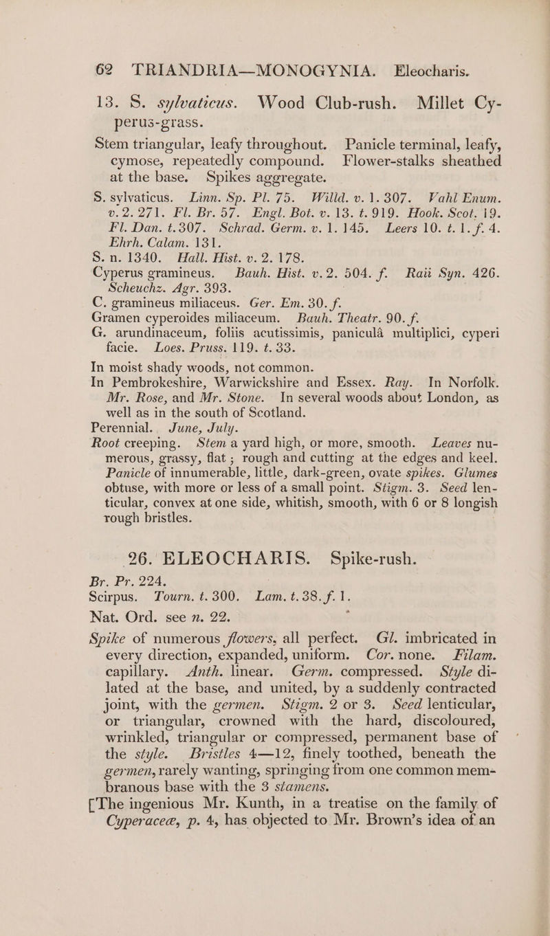 13. 8. sylvaticus. Wood Club-rush. Millet Cy- perus-grass. Stem triangular, leafy throughout. Panicle terminal, leafy, cymose, “repeatedly compound. Flower-stalks sheathed at the base. Spikes aggregate. S. sylvaticus. Linn. Sp. Pl. 75. Willd. v. 1.307. Vahl Enum. v.2.271. Fl. Br. 57. Engl. Bot. v. 13. t.919. Hook. Scot. 19. Fl. Dan. t.307. Schrad. Germ. v. 1.145. . Leers 10. t. 1. f. 4. Ehrh. Calam. 131. 5. n. 1340. Hall. Hist. v. 2.178. Cyperus gramineus. Bauh. Hist. v.2. 504. f. Raitt Syn. 426. Scheuchz. Agr. 393. 3 C. gramineus miliaceus. Ger. Em. 30. f. Gramen cyperoides miliaceum. Bauh. Theatr. 90. f. G. arundinaceum, foliis acutissimis, panicula multiplici, cyperi facie. Loes. Pruss. 119. t. 33. In moist shady woods, not common. In Pembrokeshire, Warwickshire and Essex. Ray. In Norfolk. Mr. Rose, and Mr. Stone. In several woods about London, as well as in the south of Scotland. Perennial. June, July. Root creeping. Stem a yard high, or more, smooth. Leaves nu- merous, grassy, flat; rough and cutting at the edges and keel. Panicle of innumerable, little, dark-green, ovate spikes. Glumes obtuse, with more or less of a small point. Stigm. 3. Seed len- ticular, convex at one side, whitish, smooth, with 6 or 8 longish rough bristles. 26. ELEOCHARIS. Spike-rush. Br. Pr. 224. Scirpus. Tourn. t.300. Lam. t.38.f. 1. Nat. Ord. see 7. 22. Spike of numerous flowers, all perfect. Gl. imbricated in every direction, expanded, uniform. Cor.none. Flam. capillary. Anth. lmear. Germ. compressed. Style di- lated at the base, and united, by a suddenly contracted joint, with the germen. Stigm. 2 or 3. Seed lenticular, or triangular, crowned with the hard, discoloured, wrinkled, triangular or compressed, permanent base of the style. Briies tae finely toothed, beneath the germen, rarely wanting, springing from one common mem- branous base with the 3 stamens. [The ingenious Mr. Kunth, in a treatise on the family of Cyperacee, p. 4, has objected to Mr. Brown’s idea of an