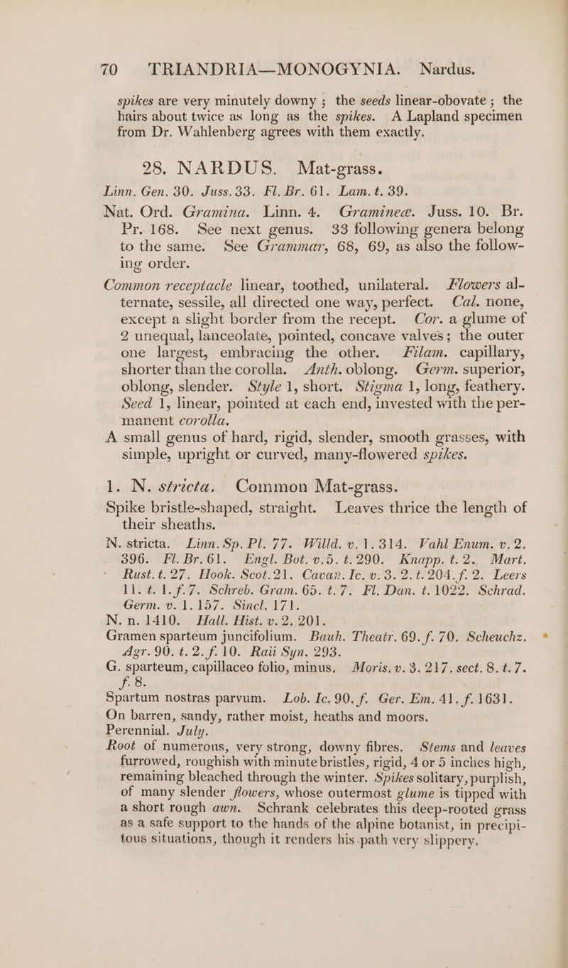 spikes are very minutely downy ; the seeds linear-obovate ; the hairs about twice as long as the spikes. A Lapland specimen from Dr. Wahlenberg agrees with them exactly. 28. NARDUS. Mat-grass. Linn. Gen. 30. Juss.33, Fl. Br. 61. Lam. t. 39. Nat. Ord. Gramina. Linn. 4. Graminee. Juss. 10. Br. Pr. 168. See next genus. 33 following genera belong to the same. See Grammar, 68, 69, as also the follow- ing order. Common receptacle linear, toothed, unilateral. lowers al- ternate, sessile, all directed one way, perfect. Cal. none, except a slight border from the recept. Cor. a glume of 2 unequal, lanceolate, pointed, concave valves; the outer one largest, embracing the other. lam. capillary, shorter than the corolla. Anth. oblong. Germ. superior, oblong, slender. Style 1, short. Stigma 1, long, feathery. Seed 1, linear, pointed at each end, invested with the per- manent corolla. A small genus of hard, rigid, slender, smooth grasses, with simple, upright or curved, many-flowered spzkes. 1. N. stricta, Common Mat-grass. _ Spike bristle-shaped, straight. Leaves thrice the length of their sheaths. IN. stricta. Linn. Sp. Pl. 77. Willd. v. 1.314. Vahl Enum. v. 2. 396. Fl. Br-61, Engl. Bot. v.5. ¢.290. Knapp. t.2., Mart. Rust.t.27. Hook. Scot.21, Cavan. Ie. 0.3. 2.%.204.f. 2. Leers ll. ¢.1.f.7. Schreb. Gram. 65. t.7. Fl. Dan. t. 1022. Schrad, Germ. v.1.157. Sincl, 171. N.n. 1410. Hall. Hist. v. 2.201. Gramen sparteum juncifolium. Bauh. Theatr. 69. f.70. Scheuchz. Agr.90.t.2.f.10. Raitt Syn. 293. G. sparteum, capillaceo folio, minus. Moris. v. 3. 217. sect. 8. t.7. Spartum nostras parvum. Lob. Ic. 90. f. Ger. Em. 41. f. 1631. On barren, sandy, rather moist, heaths and moors. Perennial. July. | Root of numerous, very strong, downy fibres. Stems and leaves furrowed, roughish with minute bristles, rigid, 4 or 5 inches high, remaining bleached through the winter. Spikes solitary, purplish, of many slender flowers, whose outermost glume is tipped with a short rough awn. Schrank celebrates this deep-rooted grass as a safe support to the hands of the alpine botanist, in precipi- tous situations, though it renders his-path very slippery.