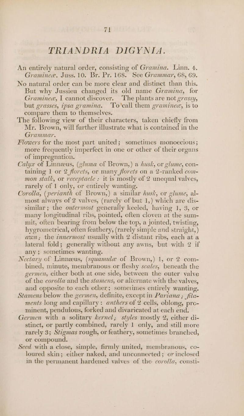 “i — PRIANDRIA DIGYNIA. An entirely natural order, consisting of Gramina. Linn. 4. Graminee. Juss. 10. Br. Pr. 168. See Grammar, 68, 69. No natural order can be more clear and distinct than this. But why Jussieu changed its old name Gramina, for Gramineae, I cannot discover. ‘The plants are not grassy, but grasses, ipsa gramina. ‘To'call them graminee, is to compare them to themselves. The following view of their characters, taken chiefly from Mr. Brown, will further illustrate what is contained in the Grammar. Flowers for the most part united; sometimes monoecious; more frequently imperfect in one or other of their organs of impregnation. Calyx of Linneus, (gluma of Brown,) a hush, or glume, con- eateitete 1 or 2 florets, or many florets on a 2- ene com- mon stalk, or receptacle : it is mostly of 2 unequal valves, rarely of 1 only, or entirely wanting. Corolla, (perianth of Brown,) a similar husk, or glume, al- most always of 2 valves, (rarely of but 1,) which are dlis- similar ; the outermost generally keeled, having 1, 3, or many longitudinal ribs, pointed, often cloven at the sum- mit, often. bearing from below the top, a jointed, twisting, hye erometrical, otten feathery, (rarely simple and straight, ) awn; the innermost usually with 2 distant ribs, each at a lateral fold; generally without any awns, but with 2 if any ; sometimes wanting. Nectary ot Linneeus, (squamulee of Brown,) 1, or 2 com- bined, minute, membranous or fleshy scales, beneath the germen, either both at one side, between the outer valve of the corolla and the stamens, or alternate with the valves, aid opposite to each other; someiimes entirely wanting, Stamens below the germen, definite, except in Partana ; fila- ments long and capillary: anthers of 2 cells, oblong, pro- minent, pendulous, forked and divaricated at each end. Germen with a solitary kernel; styles mostly 2, either di- stinct, or partly combined, rarely 1 only, and:still more rarely 3; Stigmas rough, or feathery, sometimes branched, or compound. Seed with a close, simple, firmly united, membranous, co- loured skin; either naked, and unconnected; or inclosed in the permanent hardened valves of the corolla, cousti-