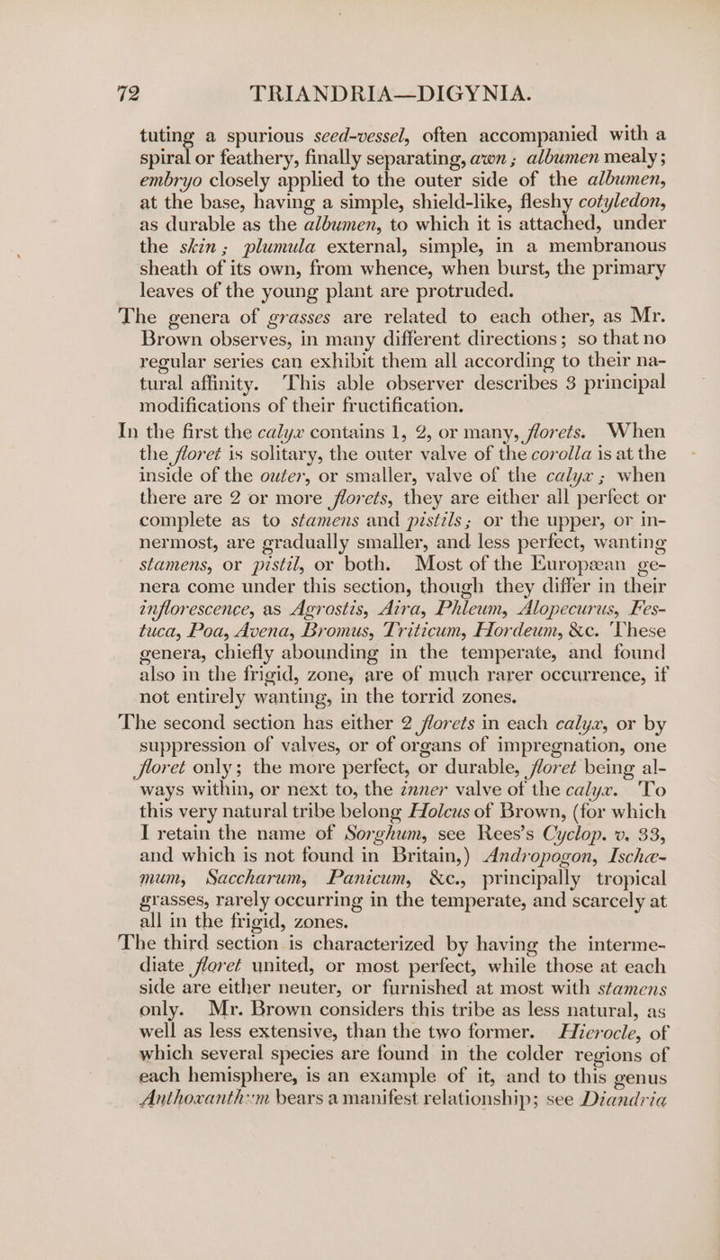 tuting a spurious sced-vessel, often accompanied with a spiral or feathery, finally separating, awn ; albumen mealy ; embryo closely applied to the outer side of the albumen, at the base, having a simple, shield-like, fleshy cotyledon, as durable as the albumen, to which it is attached, under the skin; plumula external, simple, in a membranous sheath of its own, from whence, when burst, the primary leaves of the young plant are protruded. The genera of grasses are related to each other, as Mr. Brown observes, in many different directions; so that no regular series can exhibit them all according to their na- tural affinity. This able observer describes 3 principal modifications of their fructification. In the first the calyx contains 1, 2, or many, florets. When the floret is solitary, the outer valve of the corolla is at the inside of the outer, or smaller, valve of the calyx ; when there are 2 or more florets, they are either all perfect or complete as to stamens and pistils; or the upper, or in- nermost, are gradually smaller, and less perfect, wanting stamens, or pistil, or both. Most of the Kuropzean ge- nera come under this section, though they differ in their enflorescence, as Agrostis, Aira, Phleum, Alopecurus, Fes- tuca, Poa, Avena, Bromus, Triticum, Hordeum, &amp;c. ‘These genera, chiefly abounding in the temperate, and found also in the frigid, zone, are of much rarer occurrence, if not entirely wanting, in the torrid zones. The second section has either 2 florets in each calyx, or by suppression of valves, or of organs of impregnation, one floret only; the more perfect, or durable, floret being al- ways within, or next to, the znner valve of the calyx. ‘To this very natural tribe belong Holcus of Brown, (for which I retain the name of Sorghum, see Rees’s Cyclop. v. 33, and which is not found in Britain,) Andropogon, Ische- mum, Saccharum, Panicum, &amp;c., principally tropical grasses, rarely occurring in the temperate, and scarcely at all in the frigid, zones. The third section is characterized by having the interme- diate floret united, or most perfect, while those at each side are either neuter, or furnished at most with stamens only. Mr. Brown considers this tribe as less natural, as well as less extensive, than the two former. Hierocle, of which several species are found in the colder regions of each hemisphere, is an example of it, and to this genus Anthoxanth:m bears a manifest relationship; see Diandria