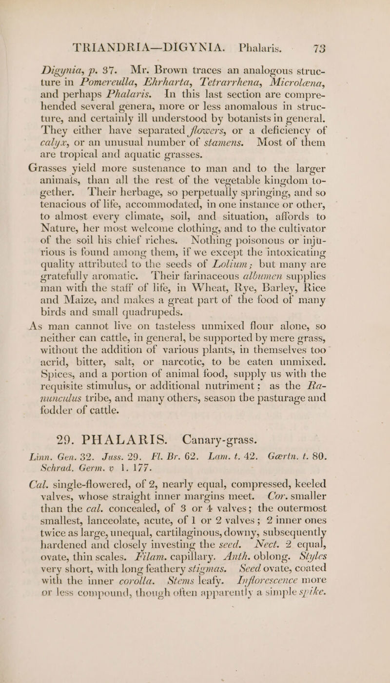 Digynia, p. 37. Mr. Brown traces an analogous struc- ture in Pomereulla, Ehrharta, Tetrarrhena, Microlena, and perhaps Phalaris. In this last section are compre- hended several genera, more or less anomalous in struc- ture, and certainly ill understood by botanists in general. They either have separated flowers, or a deficiency of calyx, or an unusual number of stamens. Most of them are tropical and aquatic grasses. | Grasses yield more sustenance to man and to the larger animais, than all the rest of the vegetable kingdom to- gether. Their herbage, so perpetually springing, and so tenacious of life, accommodated, in one instance or other, to almost every climate, soil, idl situation, affords to Nature, her most welcome clothing, and to the cultivator of the soil his chief riches. Nothing poisonous or inju- rious is found among them, if we except the intoxicating quality attributed to the seeds of Lolium; but many are gratefully aromatic. ‘Their farinaceous aléumen supplies man with the staff of life, in Wheat, Rye, Barley, Rice and Maize, and makes a great part of the food of many birds and small quadrupeds. As man cannot live on tasteless unmixed flour alone, so neither can cattle, in general, be supported by mere grass, without the addition of various plants, in themselves too acrid, bitter, salt, or narcotic, to be eaten unmixed. Spices, and a portion of animal food, supply us with the requisite stimulus, or additional nutriment: as the Ra- nuncilus tribe, and many others, season the pasturage and fodder of cattle. 29. PHALARIS. Canary-grass. Linn. Gen. 32. Juss. 29. Fl. Br. 62. Lam. t. 42. Gerin. t. 80. Schrad. Germ. v 1. 177. Cal. single-flowered, of 2, nearly equal, seagate keeled valves, whose straight inner margins meet. Cor. smaller than the cal. concealed, of 3 or 4 valves; the outermost smallest, lanceolate, acute, of 1 or 2 valves; 2 inner ones twice as large, unequal, cartilaginous, downy, subsequently hardened and closely investing the seed. Nect. 2 equal, ovate, thin scales. 2v/am. capillary. Anth. oblong. Styles very short, with long feathery stzgmas. Seed ov ate, ¢ coated with the inner corolla. Stems les afy. Inflorescence more or less compound, though often apparently a simple sp7Xe.