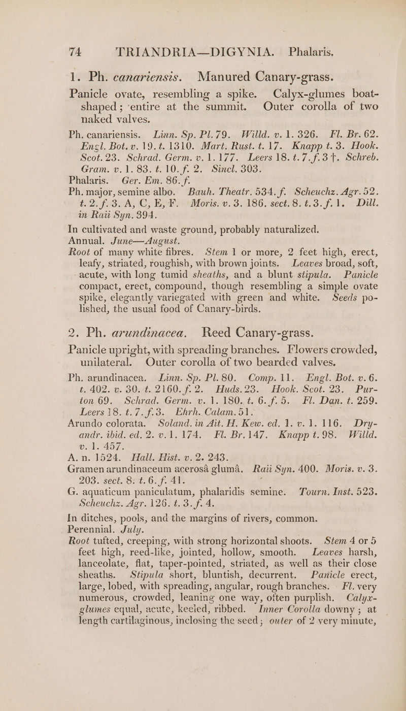 1. Ph. canariensis. Manured Canary-grass. Panicle ovate, resembling a spike. Calyx-glumes boat- shaped; ‘entire at the summit. Outer corolla of two naked valves. Ph. canariensis. Linn. Sp. Pl.79. Willd. v.1.326. Fl. Br. 62. Engl, Bot.v. 19.¢. 1310. Mart. Rust. t.17. Knapp t. 3. Hook. Scot. 23. Schrad. Germ. v.1.177.. Leers 18.4.7, f,3T.. Schreb. Gram. v. 1. 83. #.10.f. 2. Sincl. 303. Phalaris. Ger. Em. 86. f. Ph. major, semine albo. Bauh. Theatr. 534. f. Scheuchz. Agr. 52. t.2. f. 3A, C, Ey Py Moris. v. 3.186. sect. 8: 6.3. f.). Dill. in Raw Syn. 394. In cultivated and waste ground, probably naturalized. Annual. June—dugust. Root of many white fibres. Stem 1 or more, 2 feet high, erect, leafy, striated, roughish, with brown joints. Leaves broad, soft, -acute, with long tumid sheaths, and a blunt stipula. Panicle compact, erect, compound, though resembling a simple ovate spike, elegantly variegated with green and white. Seeds po- lished, the usual food of Canary-birds. 2. Ph. arundinacea. Reed Canary-grass. Panicle upright, with spreading branches. [lowers crowded, unilateral. Outer corolla of two bearded valves. Ph. arundinacea. Linn. Sp. Pl. 80. Comp. 11. Engl. Bot. v. 6. t. 402. v. 30.:¢. 2160. f. 2. Huds.23. Hook. Scot. 23. Pur- ton 69 .» Schrdd.sGerm. (y..1130,. tO. J. 0.0 11. Den. t. 259. Leers 18..2./..9, 3... Enrh, Calam, oi. Arundo colorata. Soland. in Ait. H. Kew. ed. 1. v. 1. 116. Dry- andr. ibid. ed. 2. v.1.174. Fl. Br.147. Knapp t.98. Willd. v. 1. 457. A.n. 1524. Hall. Hist. v. 2. 243. | Gramen arundinaceum acerosa gluma. Raii Syn. 400. Moris. v. 3. 203. sect. 82. 6. f- 4¥. : G. aquaticum paniculatum, phalaridis semine. Tourn. Inst. 523. Scheuchz. Agr. 126. t.3.f. 4. In ditches, pools, and the margins of rivers, common. Perennial. July. Root tuited, creeping, with strong horizontal shoots. Stem 4 or 5 feet high, reed-like, jointed, hollow, smooth. Leaves harsh, lanceolate, flat, taper-pointed, striated, as well as their close sheaths. Stipula short, bluntish, decurrent. Panicle erect, large, lobed, with spreading, angular, rough branches. — Fl. very numerous, crowded, leaning one way, often purplish. Calyx- glumes equal, acute, keeled, ribbed. Inner Corolla downy ; at length cartilaginous, inclosing the seed; outer of 2 very minute,