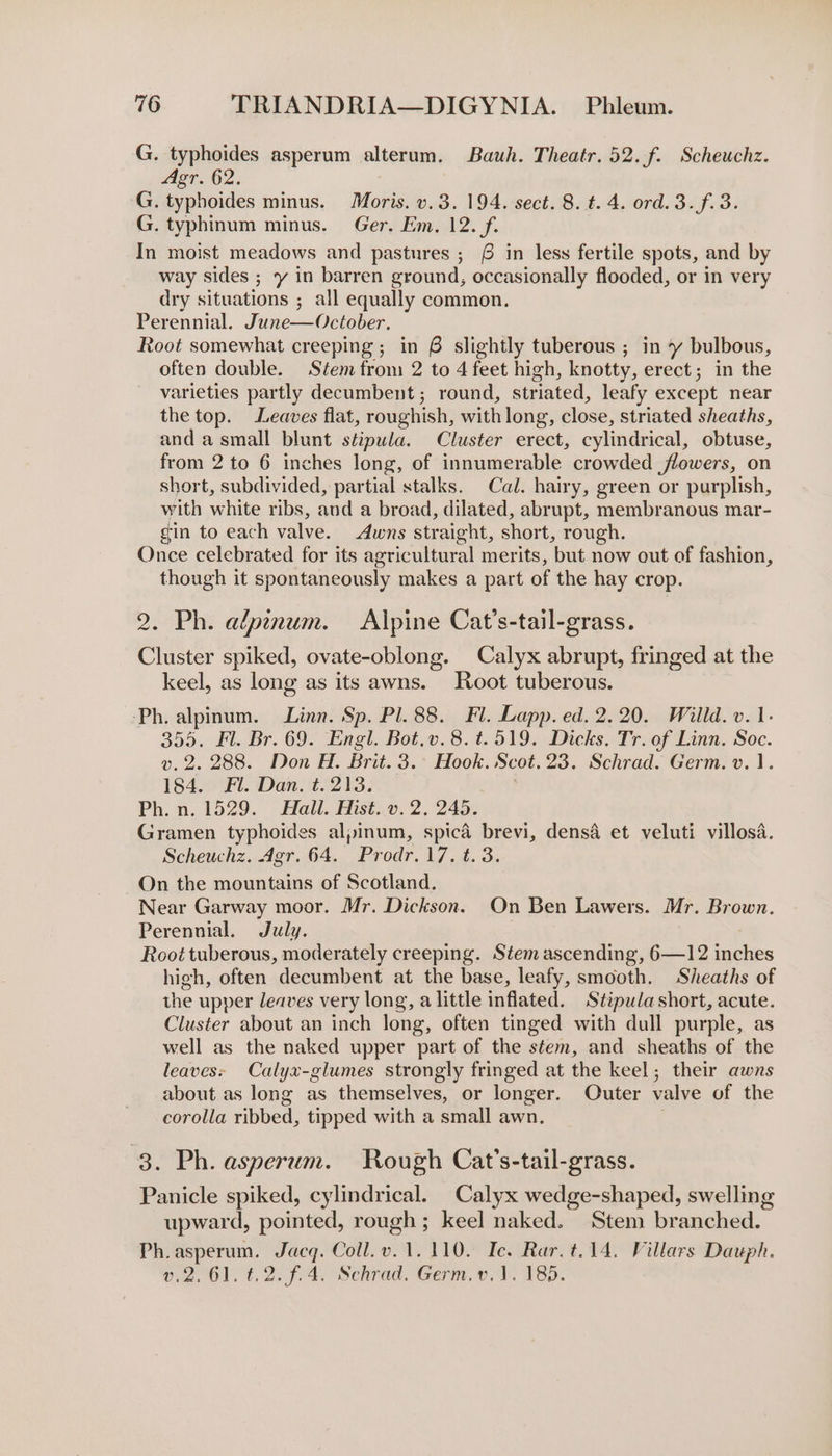 G. typhoides asperum alterum. Bauh. Theatr. 52. f. Scheuchz. Agr. 62. G. typboides minus. Moris. v.3. 194. sect. 8. t. 4. ord. 3. f.3. G. typhinum minus. Ger. Em. 12. f. In moist meadows and pastures ; £6 in less fertile spots, and by way sides ; y in barren ground, occasionally flooded, or in very dry situations ; all equally common. Perennial. June—October. Root somewhat creeping ; in 6 slightly tuberous ; in y bulbous, often double. Stem from 2 to 4 feet high, knotty, erect; in the varieties partly decumbent; round, striated, leafy except near the top. Leaves flat, roughish, with long, close, striated sheaths, and asmall blunt stipula. Cluster erect, cylindrical, obtuse, from 2 to 6 inches long, of innumerable crowded flowers, on short, subdivided, partial stalks. Cal. hairy, green or purplish, with white ribs, and a broad, dilated, abrupt, membranous mar- gin to each valve. Awns straight, short, rough. Once celebrated for its agricultural merits, but now out of fashion, though it spontaneously makes a part of the hay crop. 2. Ph. alpinum. Alpine Cat’s-tail-grass. Cluster spiked, ovate-oblong. Calyx abrupt, fringed at the keel, as long as its awns. Root tuberous. ‘Ph. alpinum. Linn. Sp. Pl. 88. Fl. Lapp. ed. 2.20. Willd. v. 1. 355. Fl. Br. 69. Engl. Bot.v.8.t.519. Dicks. Tr. of Linn. Soc. v. 2. 288. Don H. Brit. 3.° Hook. Scot. 23. Schrad. Germ. v.1. 184. Fl. Dan. t. 213. Ph. n. 1529. Hall. Hist. v.2. 245. Gramen typhoides alpinum, spica brevi, densa et veluti villosa. Scheuchz. Agr. 64. Prodr.17. t. 3. On the mountains of Scotland. Near Garway moor. Mr. Dickson. On Ben Lawers. Mr. Brown. Perennial. July. Root tuberous, moderately creeping. Stemascending, oie incles high, often decumbent at the base, leafy, smooth. Sheaths of the upper leaves very long, a little inflated. Stipula short, acute. Cluster about an inch long, often tinged with dull purple, as well as the naked upper part of the stem, and sheaths of the leaves: Calyx-glumes strongly fringed at the keel; their awns about as long as themselves, or longer. Outer valve of the corolla ribbed, tipped with a small awn. 3. Ph. asperum. Rough Cat’s-tail-grass. Panicle spiked, cylindrical. Calyx wedge-shaped, swelling upward, pointed, rough; keel naked. Stem pages Ph.asperum. Jacq. Coll.v.1. 110. Ic. Rar. t.14. Villars Daupl v2.61. ¢.2.f.4. Schrad. Germ.v.1. 185.