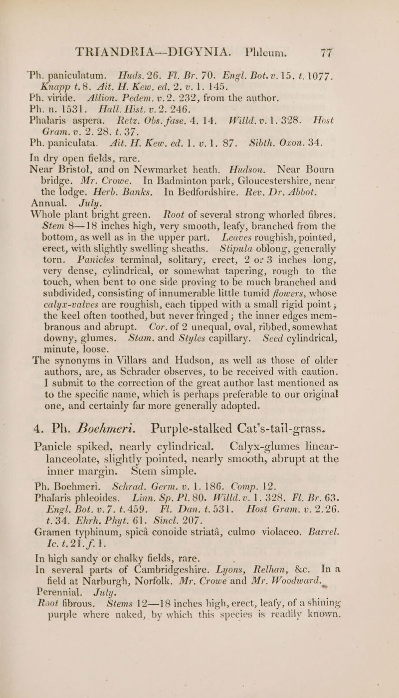 Ph. paniculatum. Huds. 26. Fl. Br. 70. Engl. Bot.v.15. t.1077. Knapp t.8. Ait. H. Kew. ed. 2. v. 1. 145. Ph. viride. &lt;Allion. Pedem. v.2. 232, from - author. Ph. n. 1531. Hall. Hist. v.2. 246. Phalaris aspera. Retz. Obs. fuse. 4.14. Willd.v.1.328. Host Gram. v. 2. 28. t. 37. Ph. paniculata. dit. H. Kew. ed. 1. v.1. 87. Sibth. Oxon. 34. In dry open fields, rare. Near Bristol, and on Newmarket heath. Hudson. Near Bourn bridge. Mr. Crowe. In Badminton park, Gloucestershire, near the lodge. Herb. Banks. In Bedfordshire. Rev. Dr. Abbot. Annual. July. Whole plant bright green. Root of several strong whorled fibres. Stem 8—18 inches high, very smooth, leafy, branched from the bottom, as well as.in the upper part. Leaves roughish, pointed, erect, with slightly swelling sheaths. Stipula oblong, generally torn. Panicles terminal, solitary, erect, 2 or 3 inches long, very dense, cylindrical, or somewhat tapering, rough to the touch, when bent to one side proving to be much branched and subdivided, consisting of innumerable little tumid flowers, whose calyx-valves are roughish, each tipped with a small rigid point ; the keel often toothed, but never fringed ; the inner edges mem- branous and abrupt. Cor. of 2 unequal, oval, ribbed, somewhat downy, glumes. Stam. and Styles capillary. Seed cylindrical, minute, loose. The synonyms in Villars and Hudson, as well as those of older authors, are, as Schrader observes, to be received with caution. I submit to the correction of the great author last mentioned as to the specific name, which is perhaps preferable to our original one, and certainly far more generally adopted. 4. Ph. Boehmeri. Purple-stalked Cat’s-tail-grass. Panicle spiked, nearly cylindrical. Calyx-glumes Hnear- lanceolate, slightly pointed, nearly smooth, abrupt at the inner margin. Stem simple. Ph. Boehmeri. Schrad. Germ. v. 1.186. Comp. 12. Phalaris phleoides. Linn. Sp. Pl.80. Willd.v. 1.328. Fl. Br. 63. Engl, Bot. v.7.t.459. Fl. Dan. t.531. Host Gram. v. 2.26. t.34. Ehrh. Phyt. 61. Sincl. 207. Gramen typhinum, spicd conoide striata, culmo violaceo. Barrel. a6. 227.5, 7: In high sandy or chalky fields, rare. In several parts of Cambridgeshire. In yons, Relhan, &amp;c. Ina field at Narburgh, Norfolk. °Mr. Crowe and Mr. Woodward... Perennial. July. Root fibrous. Stems 12—18 inches high, erect, leafy, of a shining purple where naked, by which this species is readily known.