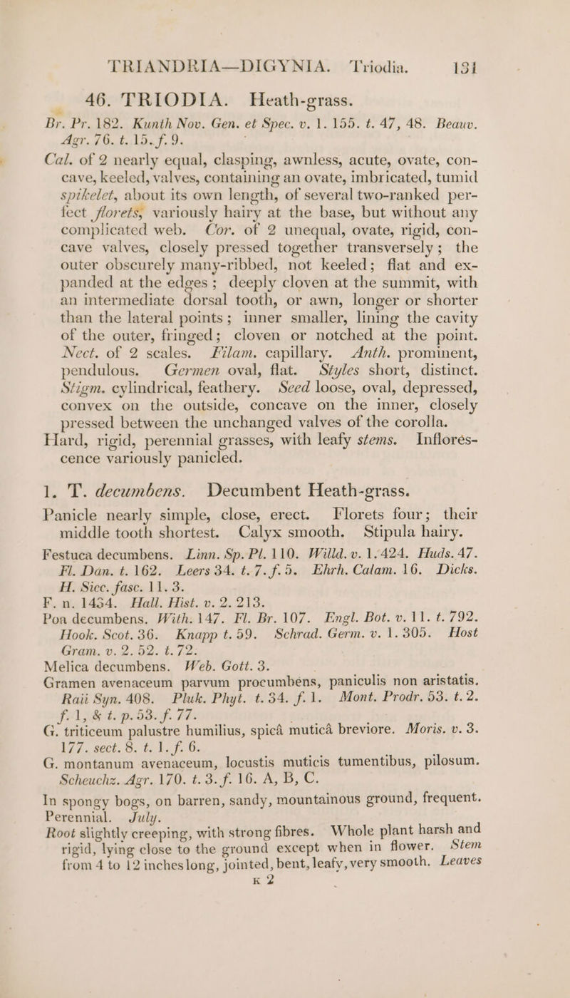 46. TRIODIA. Heath-grass. » Br. Pr. 182. Kunth Nov. Gen. et Spec. v. 1. 155. t. 47, 48. Beauv. Agr. /6.t..15. f, 9. Cal. of 2 nearly equal, clasping, awnless, acute, ovate, con- cave, keeled, valves, containing an ovate, imbricated, tumid sptkelet, about its own length, of several two-ranked per- fect florets, variously hairy at the base, but without any complicated web. Cor. of 2 unequal, ovate, rigid, con- cave valves, closely pressed together transversely; the outer obscurely many-ribbed, not keeled; flat and ex- panded at the edges ; deeply cloven at the summit, with an intermediate dorsal tooth, or awn, longer or shorter than the lateral points; inner smaller, lining the cavity of the outer, fringed; cloven or notched at the point. Nect. of 2 seales. Filam. capillary. Anth. prominent, pendulous. Germen oval, flat. Styles short, distinct. Stigm. cylindrical, feathery. Seed loose, oval, depressed, convex on the outside, concave on the inner, closely pressed between the unchanged valves of the corolla. Hard, rigid, perennial grasses, with leafy stems. Inflores- cence variously panicled. 1. T. decumbens. Decumbent Heath-grass. Panicle nearly simple, close, erect. Florets four; their middle tooth shortest. Calyx smooth. Stipula hairy. Festuca decumbens. Linn. Sp. Pl. 110. Willd. v. 1.424. Huds. 47. Fl. Dan. t. 162. Leers 34. t.7.f.5. Ehrh, Calam. 16. Dicks. H. Sicc. fase. 11. 3. F,n. 1454. Hall. Hist. v. 2.213. Poa decumbens. With. 147. Fl. Br. 107. Engl. Bot. v.11. t. 792. Hook. Scot. 36. Knapp t.59. Schrad. Germ. v. 1.305. Host Gram. v. 2.52. t.72: Melica decumbens. Web. Gott. 3. Gramen avenaceum parvum procumbens, paniculis non aristatis. Raii Syn. 408. Pluk. Phyt. t.34. f.1. Mont. Prodr. 53. t. 2. fl, &amp; t. p.53.f. 77. | . | G. triticeum palustre humilius, spicd mutica breviore. Moris. v. 3. Ai nek, ©, tke ts Oe G. montanum avenaceum, locustis muticis tumentibus, pilosum. Scheuchz. Agr. 170. t.3.f. 16. A, B, C. In spongy bogs, on barren, sandy, mountainous ground, frequent. Perennial. July. Root slightly creeping, with strong fibres. Whole plant harsh and rigid, lying close to the ground except when in flower. Stem from 4 to 12 inches long, jointed, bent, leafy, very smooth, Leaves K 2