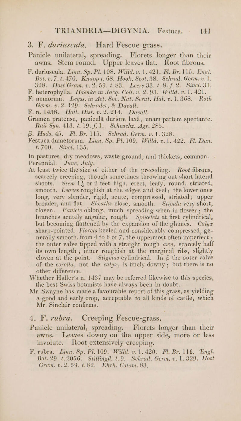 3. FE. duriuscula. Ward Fescue grass. Panicle unilateral, spreading. Florets longer than their J &gt; awns. Stem round. Upper leaves flat. Root fibrous. F. duriuscula. Linn. Sp. Pl. 108. Willd. v. 1.421. Fl. Br. 115. Engl. Bot.v.7.t.470. Knapp t. 68. Hook. Scot.38. Schrad. Germ. v. 1. 328. Host Gram. v. 2.59. ¢.83. Leers 33. t. 8. f. 2. Sinel. 31. F. heterophylla. Haénke in Jacq. Coll. v. 2.93. Willd. v.1. 421. F. nemorum. Leyss. in Act. Soc. Nat. Scrut. Hal. v. 1.368. Roth Germ. v. 2. 129. Schrader, &amp; Davait. F.n. 1438. Hall. Hist. v. 2.214. Davall. Gramen pratense, panicula duriore lax4, unam partem spectante. Rau Syn. 413. t.19. fol. Scheuchz. Agr. 285. 6B. Huds. 45. Fl. Br.115. Schrad. Germ. v.1. 328. Festuca dumetorum. Linn. Sp. Pl. 109. Willd. v.1. 422. Fl. Dan. t.700. Sincl. 135. In pastures, dry meadows, waste ground, and thickets, common. Perennial. June, July. At least twice the size of either of the preceding. Root fibrous, scarcely creeping, though sometimes throwing out short lateral shoots. Stem 1§ or 2 feet high, erect, leafy, round, striated, smooth. Leaves roughish at the edges and keel; the lower ones long, very slender, rigid, acute, compressed, striated; upper broader, and flat. Sheaths close, smooth. Stipula very short, cloven. Panicle oblong, much spreading when in flower ; the branches acutely angular, rough. Spikelets at first cylindrical, but becoming flattened by the expansion of the glumes. Calyx sharp-pointed. Florets keeled and considerably compressed, ge- nerally smooth, from 4 to 6 or 7, the uppermost often imperfect ; the outer valve tipped with a straight rough awn, scarcely half its own length ; inner roughish at the marginal ribs, slightly cloven at the point. Stigmas cylindrical. In § the ovter valve of the corolla, not the calyx, is finely downy; but there is no other difference. Whether Haller’s n. 1437 may be referred likewise to this species, the best Swiss botanists have always been in doubt. Mr. Swayne has made a favourable report of this grass, as yielding a good and early crop, acceptable to all kinds of cattle, which Mr. Sinclair confirms. 4. F. rubra. Creeping Fescue-grass. Panicle unilateral, spreading. Florets longer than their awns. Leaves downy on the upper side, more or less involute. Root extensively creeping. F. rubra. Linn. Sp. Pl.109. Willd. v.1.420. Fl. Br. 116. ‘Engl. Bot. 29. t.2056. Stillingfl, t.9. Schrad. Germ. v, 1.329. Host Gram. v. 2. 59. t.82. Ehrh. Calam. 83,