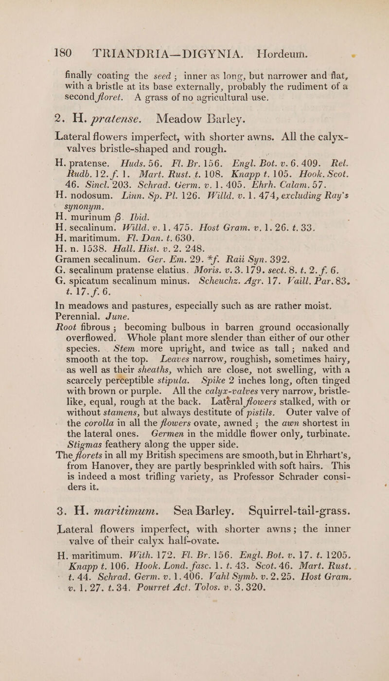 finally coating the seed ; inner as long, but narrower and flat, with a bristle at its base externally, probably the rudiment of a second floret. A grass of no agricultural use. 2. H. pratense. Meadow Barley. Lateral flowers imperfect, with shorter awns. All the calyx- valves bristle-shaped and rough. H. pratense. Huds.56. Fl. Br.156. Engl. Bot. v.6.409. Rel. Rudb. 12. f.1. Mart. Rust. t. 108. Knapp t.105. Hook. Scot. 46. Sincl. 203. Schrad. Germ. v. 1.405. Ehrh. Calam. 57. H. nodosum. Linn. Sp. Pl. 126. Willd. v.1. 474, excluding Ray's synonym. H. murinum £. Ibid. H. secalinum. Willd. v.1.475. Host Gram. v.1. 26. t. 33. H. maritimum. Fl. Dan. t. 630. H.n. 1538. Hall. Hist. v. 2. 248. Gramen secalinum. Ger. Em. 29. *f. Rati Syn. 392. G. secalinum pratense elatius. Moris. v. 3.179. sect. 8. t. 2. f. 6. G. spicatum secalinum minus. Scheuchz. Agr. 17. Vaill. Par.83. t.17. 7-6. In meadows and pastures, especially such as are rather moist. Perennial. June. Root fibrous ; becoming bulbous in barren ground occasionally overflowed. Whole plant more slender than either of our other species. . Stem more upright, and twice as tall; naked and smooth at the top. Leaves narrow, roughish, sometimes hairy, as well as their sheaths, which are close, not swelling, witha scarcely perceptible stipula. Spike 2 inches long, often tinged with brown or purple. All the calyxz-valves very narrow, bristle- like, equal, rough at the back. Latéral flowers stalked, with or without stamens, but always destitute of pistils. Outer valve of the corolla in all the flowers ovate, awned ; the awn shortest in the lateral ones. Germen in the middle flower only, turbinate. Stigmas feathery along the upper side. The florets in all my British specimens are smooth, but in Ehrhart’s, from Hanover, they are partly besprinkled with soft hairs. This . indeed a most trifling variety, as Professor Schrader consi- ers it. 3. H. maretemum. Sea Barley. Squirrel-tail-grass. Lateral flowers imperfect, with shorter awns; the inner valve of their calyx half-ovate. H. maritimum. With. 172. Fl. Br. 156. Engl. Bot. v. 17. t. 1205. Knapp t. 106. Hook. Lond. fasc. 1. t. 43. Scot.46. Mart. Rust. . t.44. Schrad. Germ. v.1.406. Vahl Symb. v. 2.25. Host Gram. v. 1,27. t.34. Pourret Act. Tolos. v. 3,320.
