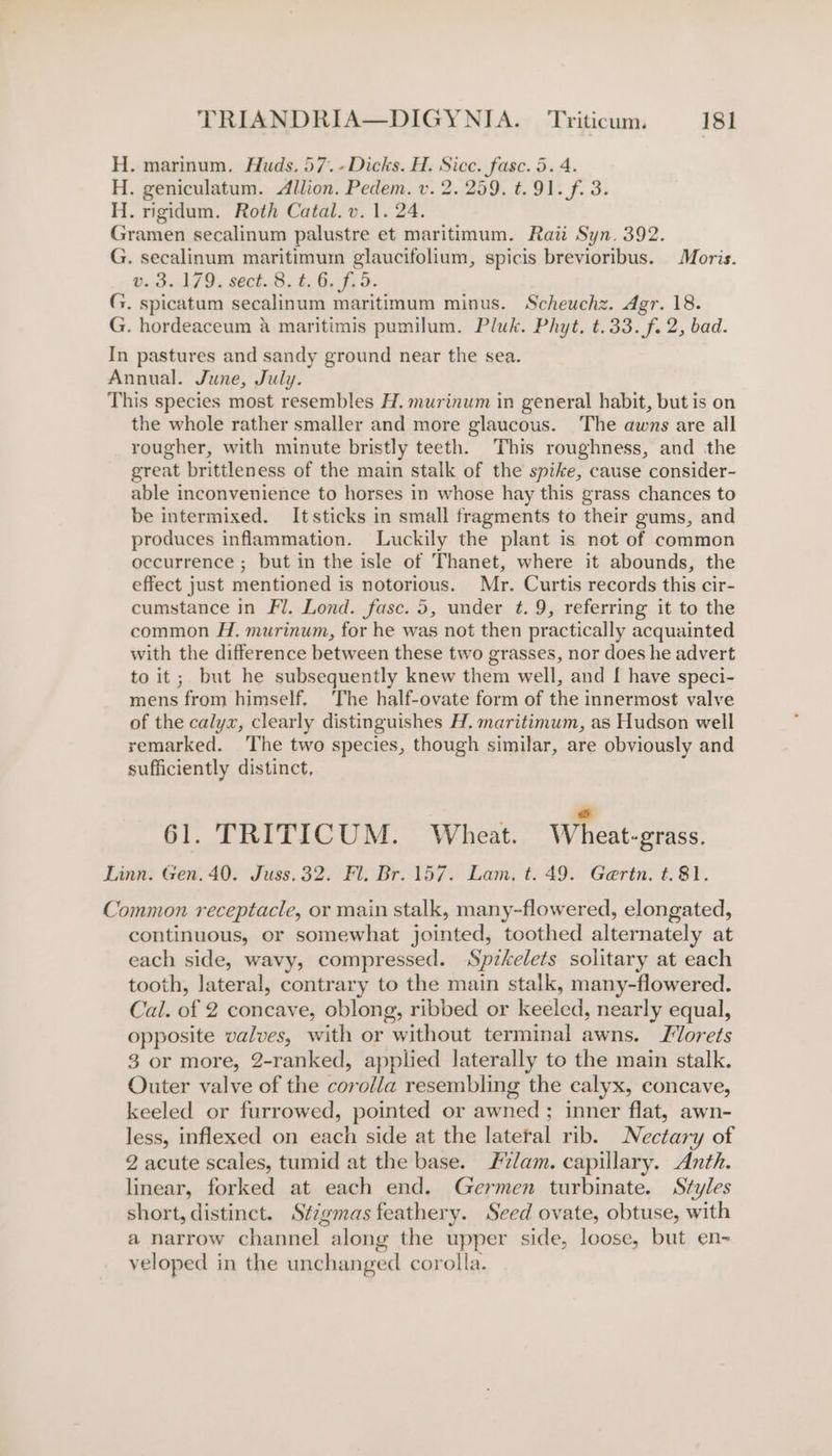 H. marinum. Huds, 57.-Dicks. H. Sicc. fasc. 5. 4. H. geniculatum. Allion. Pedem. v. 2. 259. t. 91. f. 3. H. rigidum. Roth Catal. v. 1. 24. Gramen secalinum palustre et maritimum. Raii Syn. 392. G. secalinum maritimum glaucifolium, spicis brevioribus. Moris. @ 3.179. sect.S, t. 6. f; 5. G. spicatum secalinum maritimum minus. Scheuchz. Agr. 18. G. hordeaceum &amp; maritimis pumilum. Pluk. Phyt. t.33.f. 2, bad. In pastures and sandy ground near the sea. Annual. June, July. This species most resembles H. murinum in general habit, but is on the whole rather smaller and more glaucous. The awns are all rougher, with minute bristly teeth. This roughness, and the great brittleness of the main stalk of the spike, cause consider- able inconvenience to horses in whose hay this grass chances to be intermixed. Itsticks in small fragments to their gums, and produces inflammation. Luckily the plant is not of common occurrence ; but in the isle of Thanet, where it abounds, the effect just mentioned is notorious. Mr. Curtis records this cir- cumstance in Fl. Lond. fasc. 5, under t. 9, referring it to the common H. murinum, for he was not then practically acquainted with the difference between these two grasses, nor does he advert to it; but he subsequently knew them well, and [ have speci- mens from himself. The half-ovate form of the innermost valve of the calyx, clearly distinguishes H, maritimum, as Hudson well remarked. The two species, though similar, are obviously and sufficiently distinct, i s 61. TRITICUM. Wheat. Wheat-grass. Linn. Gen. 40. Juss.32. Fl. Br. 157. Lam. t. 49. Gertn. t.81. Common receptacle, or main stalk, many-flowered, elongated, continuous, or somewhat jointed, toothed alternately at each side, wavy, compressed. Spzkelets solitary at each tooth, lateral, contrary to the main stalk, many-flowered. Cal. of 2 concave, oblong, ribbed or keeled, nearly equal, opposite valves, with or without terminal awns. Jorets 3 or more, 2-ranked, applied laterally to the main stalk. Outer valve of the corolla resembling the calyx, concave, keeled or furrowed, pointed or awned; inner flat, awn- less, inflexed on each side at the lateral rib. Nectary of 2 acute scales, tumid at the base. #/am. capillary. Anth. linear, forked at each end. Germen turbinate. Styles short, distinct. Stigmas feathery. Seed ovate, obtuse, with a narrow channel along the upper side, loose, but en- veloped in the unchanged corolla.