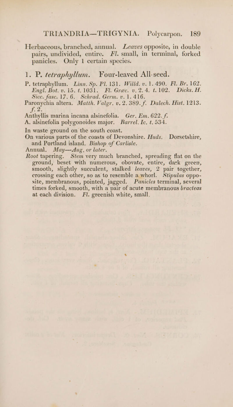 Herbaceous, branched, annual. Leaves opposite, in double pairs, undivided, entire. /. small, in terminal, forked panicles. Only 1 certain species. 1. P. ¢etraphyllum. Your-leaved All-seed. P, tetraphyllum. Linn. Sp. Pl. 131. Willd. v. 1.490. Fl. Br. 162. Engl. Bot. v. i5. t.1031. Fl. Grec. v. 2.4. t.102. Dicks. H. Sice. fasc. 17.6. Schrad. Germ. v. 1. 416. Paronychia altera. Matth. Valgr. v. 2.389. f. Dalech. Hist. 1213. 2 Anthyllis marina incana alsinefolia. Ger. Em. 622. f. A. alsinefolia polygonoides major. Barrel. Ic. ¢. 534. In waste ground on the south coast. On various parts of the coasts of Devonshire. Huds. Dorsetshire, and Portland island. Bishop of Carlisle. Annual, May—Aug, or later. Root tapering. Stem very much branched, spreading flat on the ground, beset with numerous, obovate, entire, dark green, smooth, slightly succulent, stalked leaves, 2 pair together, crossing each other, so as to resemble a whorl. Stipulas oppo- site, membranous, pointed, jagged. Panicles terminal, several times forked, smooth, with a pair of acute membranous bracteas at each division. J. greenish white, small,