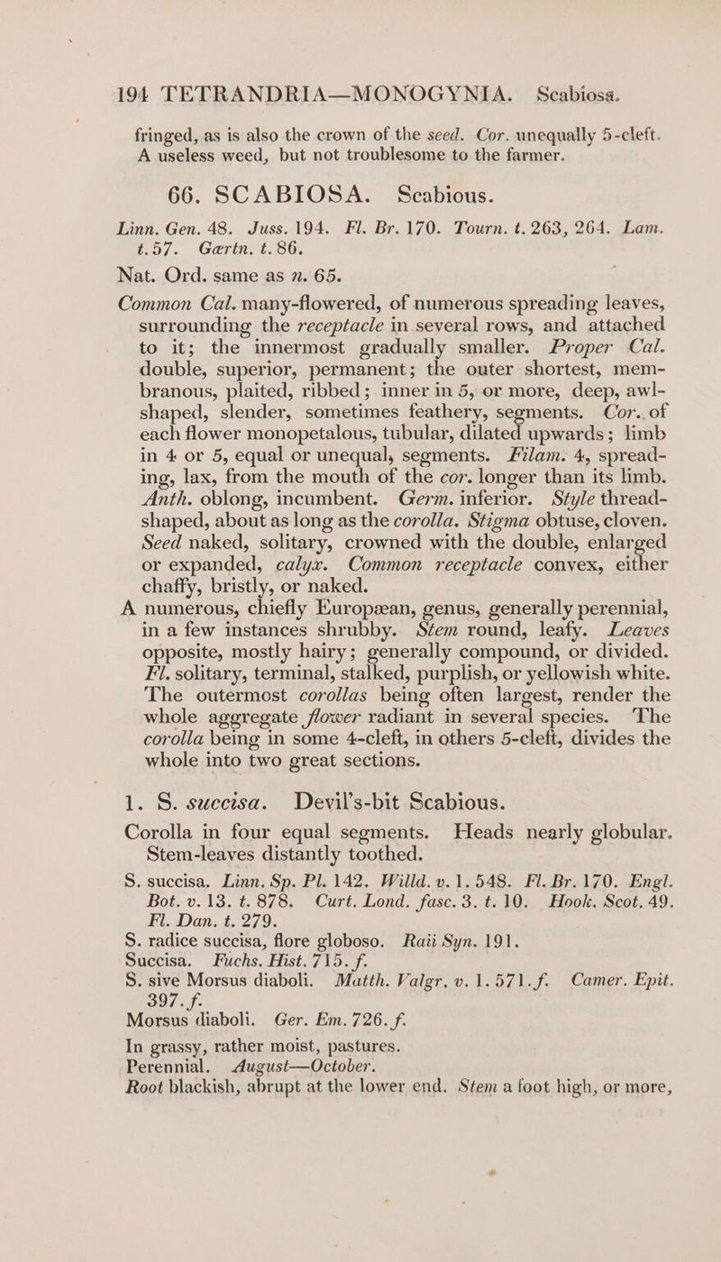 fringed, as is also the crown of the seed. Cor. unequally 5-cleft. A useless weed, but not troublesome to the farmer. 66. SCABIOSA. § Seabious. Linn. Gen. 48. Juss. 194. Fl. Br. 170. Tourn. t. 263, 264. Lam. t.57. Gerin. t. 86. Nat. Ord. same as 7. 65. Common Cal. many-flowered, of numerous spreading leaves, surrounding the receptacle in several rows, and attached to it; the innermost gradually smaller. Proper Cal. double, superior, permanent; the outer shortest, mem- branous, plaited, ribbed ;. inner in 5, or more, deep, awl- shaped, slender, sometimes feathery, segments. Cor.. of each flower monopetalous, tubular, dilated upwards; limb in 4 or 5, equal or unequal, segments. Flam. 4, spread- ing, lax, from the mouth of the cor. longer than its limb. Anth. oblong, incumbent. Germ. inferior. Style thread- shaped, about as long as the corolla. Stigma obtuse, cloven. Seed naked, solitary, crowned with the double, enlarged or expanded, calyx. Common receptacle convex, either chaffy, bristly, or naked. A numerous, chiefly Europzean, genus, generally perennial, in a few instances shrubby. Stem round, leafy. Leaves opposite, mostly hairy; generally compound, or divided. Fi. solitary, terminal, stalked, purplish, or yellowish white. The outermost corollas being often largest, render the whole aggregate flower radiant in several species. ‘The corolla being in some 4-cleft, in others 5-cleft, divides the whole into two great sections. 1. S. suecisa. Devil’s-bit Scabious. Corolla in four equal segments. Heads nearly globular. Stem-leaves distantly toothed. S. succisa. Linn. Sp. Pl. 142. Willd. v.1.548. Fl. Br. 170. Engl. Bot. v.13. t. 878. Curt. Lond. fasc. 3. t.10. Hook. Scot, 49. Fl. Dan. t. 279. S. radice succisa, flore globoso. Raii Syn. 191. Succisa. Fuchs. Hist. 715. f. S. sive Morsus diaboli. Mautth. Valgr.v.1.571.f. Camer. Epit. 397. f. Morsus diaboli. Ger. Em. 726. f. In grassy, rather moist, pastures. Perennial. dugust—October. Root blackish, abrupt at the lower end. Stem a foot high, or more,