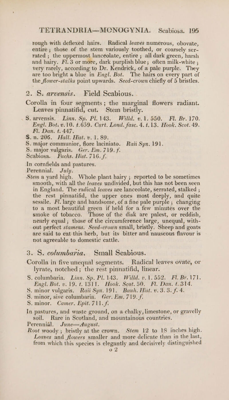 rough with deflexed hairs. Radical leaves numerous, obovate, entire ; those of the stem variously toothed, or coarsely ser- rated ; the uppermost lanceolate, entire ; all dark green, harsh and hairy. Fl. 3 or more, dark purplish blue; often milk-white ; very rarely, according to Dr. Kendrick, of a pale purple. They are too bright a blue in Engl. Bot. The hairs on every part of the flower-stalks point upwards. Seed-crown chiefly of 5 bristles. 2. S. arvensis. Field Scabious. Corolla in four segments ; the marginal flowers radiant. Leaves pinnatifid, cut. Stem bristly. S. arvensis. Linn. Sp. Pl. 143. Willd. v.1. 550. Fl. Br. 170. Engl. Bot. v.10. t.659. Curt. Lond. fase. 4. t.13. Hook. Scot. 49. Fl. Dan. t. 447. S.n. 206. Hall. Hist. v. 1. 89. S. major communior, flore laciniato. Raii Syn. 191. S. major vulgaris. Ger. Em. 719. f. Scabiosa. Fuchs. Hist. 716. f. In cornfields and pastures. Perennial. July. Stem a yard high, Whole plant hairy ; reported to be sometimes smooth, with all the leaves undivided, but this has not been seen in England. The radical leaves are lanceolate, serrated, stalked ; the rest pinnatifid, the upper ones most deeply, and quite sessile. Fl. large and handsome, of a fine pale purple ; changing to a most beautiful green if held for a few minutes over the smoke of tobacco. ‘hose of the disk are palest, or reddish, nearly equal; those of the circumference large, unequal, with- out perfect stamens. Seed-crown small, bristly. Sheep and goats are said to eat this herb, but its bitter and nauseous flavour is not agreeable to domestic cattle. 3. S. columbaria. Small Scabious. Corolla in five unequal segments. Radical leaves ovate, or lyrate, notched; the rest pinnatifid, linear. . columbaria. Linn. Sp. Pl. 143. Willd. v.1.552. Fl. Br.171. Engl. Bot. v.19. t. 1311. Hook. Scot.50. Fl. Dan. t.314. . minor vulgaris. Raii Syn.191. Bauh. Hist. v. 3.3. f. 4. . minor, sive columbaria. Ger. Em. 719. /f. .minor. Camer. Epit. 711.f. In pastures, and waste ground, on a chalky, limestone, or gravelly soil. Rare in Scotland, and mountainous countries. Perennial. June—August. | Root woody ; bristly at the crown. Stem 12 to 1S inches high. Leaves and flowers smaller and more delicate than in the last, from which this species is elegantly and decisively distinguished 02 NRE WM