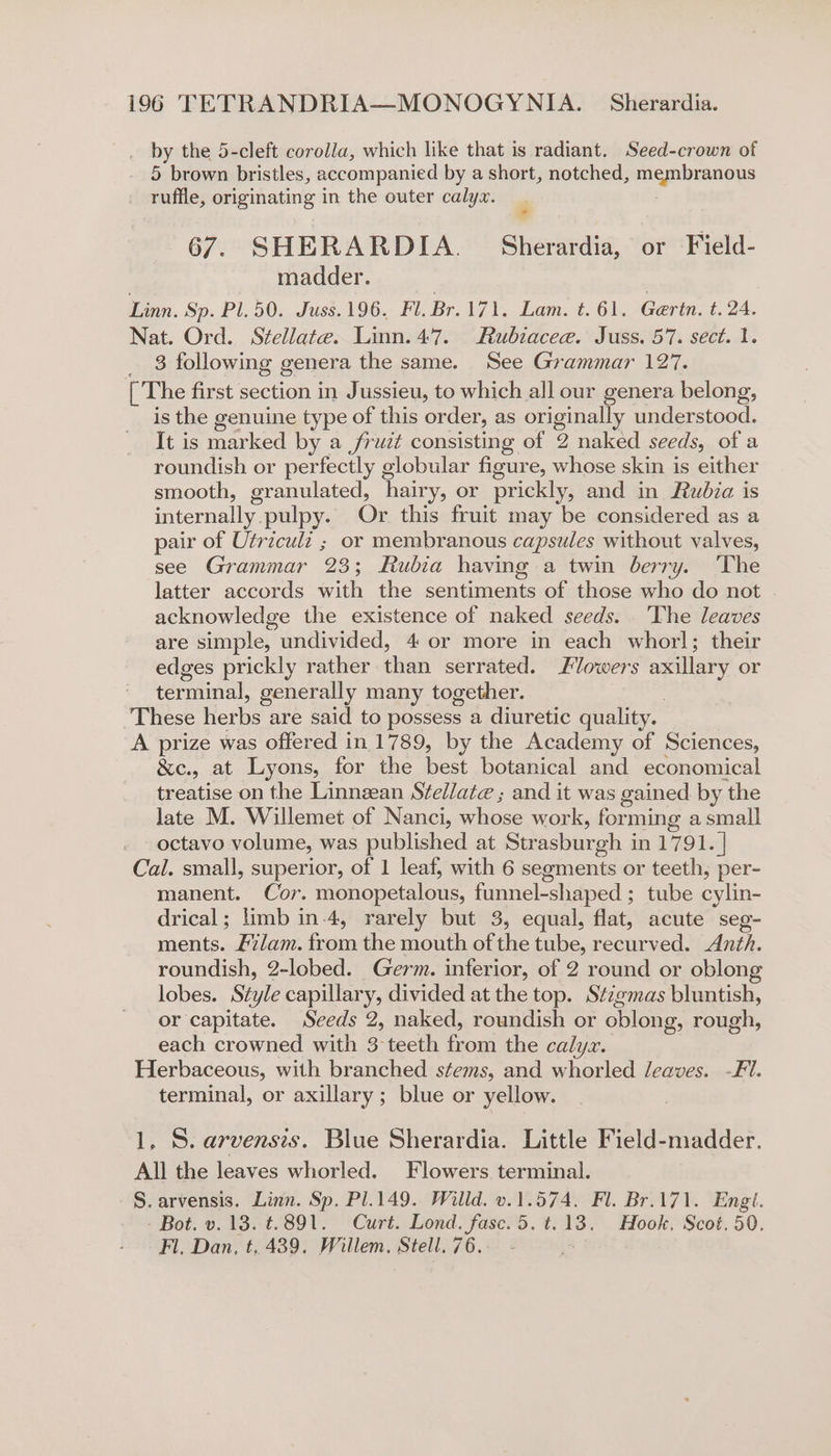 by the 5-cleft corolla, which like that is radiant. Seed-crown of 5 brown bristles, accompanied by a short, notched, mig nieaious ruffle, originating in the outer calyx. 67. SHERARDIA. Shevaraia, or Field- madder. Linn. Sp. P1.50. Juss.196. Fl. Br.171. Lam. t.61. Gertn. t. 24. Nat. Ord. Stellate. Linn.47. Rubiaceae. Juss. 57. sect. 1. 3 following genera the same. See Grammar 127. [The first section in Jussieu, to which all our genera belong, is the genuine type of this order, as originally understood. It is marked by a fruit consisting of 2 naked seeds, of a roundish or perfectly globular figure, whose skin is either smooth, granulated, hairy, or prickly, and in Rubia is internally. pulpy. Or this fruit may be considered as a pair of Utricul: ; or membranous capsules without valves, see Grammar 23; Rubia having a twin berry. ‘The latter accords with the sentiments of those who do not acknowledge the existence of naked seeds. The leaves are simple, undivided, 4 or more in each whorl; their edges prickly rather hen serrated. Flowers axillary or terminal, generally many together. These herbs are said to possess a diuretic quality. A prize was offered in 1789, by the Academy of Sciences, &amp;c., at Lyons, for the best botanical and economical treatise on the Linnzean Stellate ; and it was gained by the late M. Willemet of Nanci, whose work, forming a small octavo volume, was published at Strasburgh in 1791. | Cal. small, superior, of 1 leaf, with 6 segments or teeth, per- manent. Cor. monopetalous, funnel-shaped ; tube oie drical; limb in-4, rarely but 3, equal, flat, acute seg- ments. Alam. fas the mouth of the tube, neoliy ons Anth. roundish, 2-lobed. Germ. inferior, of 2 round or oblong lobes. Style capillary, divided at the top. Stzgmas bluntish, or capitate. Seeds 2, naked, roundish or oblong, rough, each crowned with 3 teeth oe the calyx. Herbaceous, with branched stems, and whorled leaves. -Fi. terminal, or axillary; blue or yellow. 1. S. arvensis. Blue Sherardia. Little Field-madder. All the leaves whorled. Flowers terminal. -§.arvensis. Linn. Sp. Pl.149. Willd. v.1.574. Fl. Br.171. Engl. - Bot. v.13. t.891. Curt. Lond. fasc.5.t.13. Hook, Scot. 50. Fl. Dan, t, 439. Willem, Stell. 76.-— -