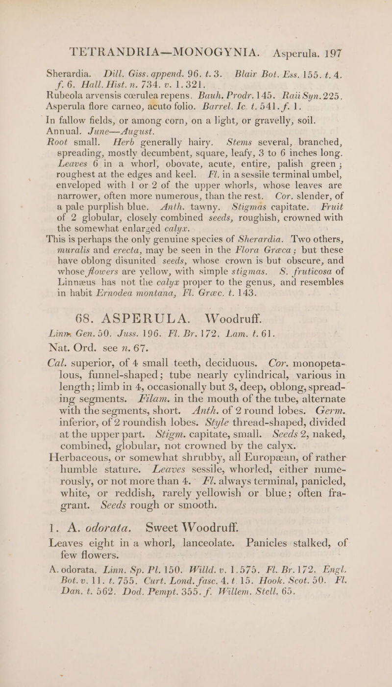 Sherardia. Dill. Giss. append. 96. t.3. Blair Bot. Ess. 155. t. 4. f. 6, Hall, ist. n. (34, v1. 32%; Rubeola arvensis ccerulearepens. Bauh, Prodr.145. Raii Syn.225. Asperula flore carneo, acuto folio. Barrel. Ic. t.541. f. 1. In fallow fields, or among corn, on a light, or gravelly, soil. Annual. June—August. | Root small. Herb generally hairy. Stems several, branched, spreading, mostly decumbent, square, leafy, 3 to 6 inches long. Leaves 6 in a whorl, obovate, acute, entire, palish green ; roughest at the edges and keel. FU. in asessile terminal umbel, enveloped with | or 2 of the upper whorls, whose leaves are narrower, often more numerous, than the rest. Cor. slender, of a pale purplish blue. Anth. tawny. Stigmas capitate. Fruit of 2 globular, closely combined seeds, roughish, crowned with the somewhat enlarged calyw. . This is perhaps the only genuine species of Sherardia. Two others, muralis and erecta, may be seen in the Flora Greca; but these have oblong disunited seeds, whose crown is but obscure, and whose flowers are yellow, with simple stigmas. 8S. fruticosa of Linneus has not the calyx proper to the genus, and resembles in habit Ernodea montana, Fl. Grec. t. 143. 68. ASPERULA. Woodruff. Linm Gen. 50. Juss. 196. Fl. Br. 172. Lam. t. 6). Nat. Ord. see n. 67. Cal. superior, of 4 small teeth, deciduous. Cor. monopeta-~ lous, funnel-shaped; tube nearly cylindrical, various in length; limb in 4, occasionally but 3, deep, oblong, spread- ing segments. 7am. in the mouth of the tube, alternate with the segments, short. Anth. of 2round lobes. Germ. inferior, of 2 roundish lobes. Style thread-shaped, divided at the upper part. Stzgm. capitate, small. Seeds 2, naked, combined, globular, not crowned by the calyx. Herbaceous, or somewhat shrubby, all European, of rather humble stature. eaves sessile, whorled, either nume- rously, or not more than 4.° FZ. always terminal, panicled, white, or reddish, rarely yellowish or blue; often fra- grant. Seeds rough or smooth. 1. A. odorata. Sweet Woodruff. Leaves eight in a whorl, lanceolate. Panicles stalked, of few flowers. A. odorata, Linn. Sp. Pl. 150. Willd. v. 1.575. Fl. Br.172, Engl. Bot.v. 11. t. 755. Curt. Lond. fasc. 4.t.15. Hook. Scot. 50. Fil. Dan, t. 562. Dod, Pempt. 355. f. Willem. Stell. 65.