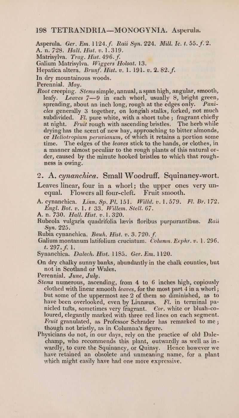 Asperula. Ger. Em. 1124. f. Rati Syn. 224, Mill. Ic. t. 55. f. 2. A. n. 728. Hall. Hist. v. 1.319. Matrisylva. Trag. Hist. 496. f. Galium Matrisylva. Wiggers Holsat. 13. Hepatica altera. Brunf. Hist. v. 1. 191. v. 2. 82. f. In dry mountainous woods. Perennial. May. Root creeping. Stems simple, annual, aspan high, angular, smooth, leafy. Leaves 7—9 in each whorl, usually 8, bright green, spreading, about an inch long, rough at the edges only. Pani- cles generally 3 together, on longish stalks, forked, not much subdivided. Fl. pure white, with a short tube ; fragrant chiefly at night. Fruit rough with ascending bristles. The herb while drying has the scent of new hay, approaching to bitter almonds, or Heliotropium peruvianum, of whieh it retains a portion some time. The edges of the leaves stick to the hands, or clothes, in a manner almost peculiar to the rough plants of this natural or- der, caused by the minute hooked bristles to which that rough- ness is owing. 2. A. cynanchica. Small Woodruff. Squinancy-wort. Leaves linear, four in a whorl; the upper ones very un- equal. Flowers all four-cleft. Fruit smooth. A. cynanchica. Linn. Sp. Pl. 151. Willd. v.1.579. Fl. Br. 172. Engl. Bot. v. 1. t.33. Willem. Stell. 67. A.n. 730. Hall. Hist. v.1.320. Rubeola vulgaris quadrifolia levis floribus purpurantibus. Raz Syn. 225, tN Rubia cynanchica. Bawh. Hist. v. 3.720. f. Galium montanum latifolium cruciatum. Column. Eephr. v. 1. 296. t. 2973 f. 1, Synanchica. Dalech. Hist. 1185. Ger. Em. 1120. Qn dry chalky sunny banks, abundantly in the chalk counties, but not in Scotland or Wales. Perennial. June, July. Stems numerous, ascending, from 4 to 6 inches high, copiously clothed with linear smooth leaves, for the most part 4 in a whorl ; but some of the uppermost are 2 of them so diminished, as to have been overlooked, even by Linneus. Fi. in terminal pa- nicled tufts, sometimes very fragrant. Cor. white or blush-co- loured, elegantly marked with three red lines on each segment. Fruit granulated, as Professor Schrader has remarked to me ; though not bristly, as in Columna’s figure. Physicians de not, in our days, rely on the practice of old Dale- champ, who recommends this plant, outwardly as well as in- wardly, to cure the Squinancy, or Quinsy. Hence however we have retained an obsolete and unmeaning name, for a plant which might easily have had one more expressive.