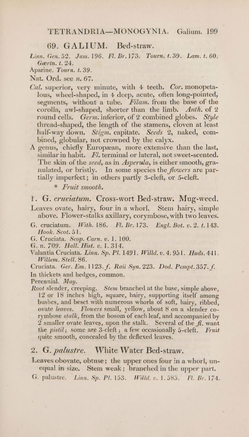 69. GALIUM. Bed-straw. Linn. Gen. 52. Juss. 196. Fl. Br.173. Tourn. t.39. Lam. t. 60. Geertn. t. 24. Aparine. Tourn. t. 39. Nat. Ord. see 7. 67. Cal. superior, very minute, with 4 teeth. Cor. monopeta- lous, wheel-shaped, in 4 deep, acute, often long-pointed, segments, without a tube. /7/am. from the base of the corolla, awl-shaped, shorter than the limb. &lt;Anth. of 2 round cells. Germ. inferior, of 2 combined globes. Style thread-shaped, the length of the stamens, cloven at least half-way down. Stigm. capitate. Seeds 2, naked, com- bined, globular, not crowned by the calyx. A genus, chiefly European, more extensive than the last, similar in habit. 27. terminal or lateral, not sweet-scented. The skin of the seed, as in Asperula, is either smooth, gra- nulated, or bristly. In some species the flowers are par- tially imperfect; in others partly 3-cleft, or 5-cleft. * Fruit smooth. 1. G. cructatum. Cross-wort Bed-straw. Mug-weed. Leaves ovate, hairy, four ina whorl. Stem hairy, simple above. Flower-stalks axillary, corymbose, with two leaves. G. cruciatum. With. 186. Fl. Br.173. Engl. Bot. v. 2. t..143. Hook. Scot. 51. G. Cruciata. Scop. Carn. v. 1. 100. G. i. g09.. Fail, Est. 4. ¥. 314. Valantia Cruciata. Linn. Sp. Pl. 1491. Willd. v. 4.951. Huds. 441. Willem. Stell. 86. Cruciata. Ger. Em. 1123. f. Raii Syn, 223. Dod. Pempt. 357. f. In thickets and hedges, common. Perennial. May. | Root slender, creeping. Stem branched at the base, simple above, 12 or 18 inches high, square, hairy, supporting itself among bushes, and beset with numerous whorls of soft, hairy, ribbed, ovate leaves. Flowers small, yellow, about 8 on a slender co- rymbose stalk, from the bosom of each leaf, and accompanied by 2 smaller ovate leaves, upon the stalk. Several of the ff. want the pistil; some are 3-cleft ; a few occasionally 5-cleft. Fruit quite smooth, concealed by the deflexed leaves. 2. G. palustre. White Water Bed-straw. Leaves obovate, obtuse; the upper ones four in a whorl, un- equal in size. Stem weak; branched in the upper part. G. palustre. Linn. ap. Pl.lsea. Wilde. 1.585. «Fl. Br. 174,