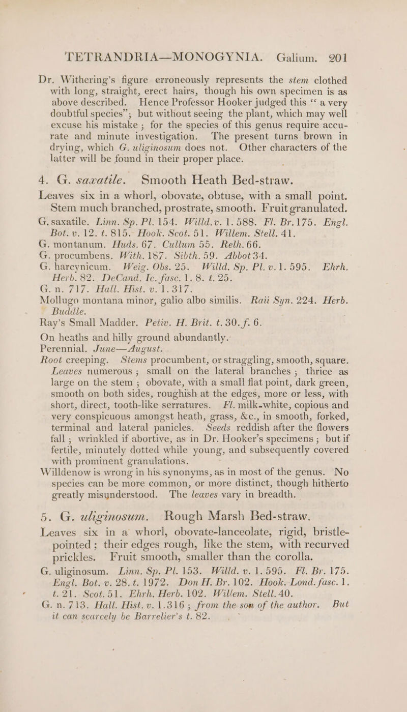 Dr. Withering’s figure erroneously represents the stem clothed with long, straight, erect hairs, though his own specimen is as above described. Hence Professor Hooker judged this “‘ a very doubtful species”; but without seeing the plant, which may well excuse his mistake ; for the species of this genus require accu- rate and minute investigation. The present turns brown in drying, which G. uliginosum does not. Other characters of the latter will be found in their proper place. 4. G. savatile. Smooth Heath Bed-straw. Leaves six in a whorl, obovate, obtuse, with a small point. Stem much branched, prostrate, smooth. Fruit granulated. G. saxatile. Linn. Sp. Pl. 154. Willd.v. 1.588. Fl. Br.175. Engl. Bot. v. 12. t. 815. Hook. Scot. 51. Willem. Stell. 41. G. montanum. Huds. 67. Cullum 55. Relh. 66. G. procumbens. With. 187. Sibth.59. Abbot 34. G. harcynicum. Weig. Obs. 25. Willd. Sp. Pl.v.1.595. Enhrh. Herb. 82. DeCand. Ic. fasc. 1.8. t. 25. Gm. 712. bidehe Pte. Ue bol. Mollugo montana minor, galio albo similis. Rati Syn. 224. Herb. ~ Buddle. Ray’s Small Madder. Petiv. H. Brit. t.30.f. 6. On heaths and hilly ground abundantly. Perennial. June—August. Root creeping. Stems procumbent, or straggling, smooth, square. Leaves numerous ; small on the lateral branches ; thrice as large on the stem ; obovate, with a small flat point, dark green, smooth on both sides, roughish at the edges, more or less, with short, direct, tooth-like serratures. Fl. milk-white, copious and very conspicuous amongst heath, grass, &amp;c., in smooth, forked, terminal and lateral panicles. Seeds reddish after the flowers fall ; wrinkled if abortive, as in Dr. Hooker’s specimens ; but if fertile, minutely dotted while young, and subsequently covered with prominent granulations. Willdenow is wrong in his synonyms, as in most of the genus. No species can be more common, or more distinct, though hitherto greatly misunderstood. The leaves vary in breadth. 5. G. uliginosum. Rough Marsh Bed-straw. Leaves six in a whorl, obovate-lanceolate, rigid, bristle- pointed ; their edges rough, like the stem, with recurved prickles. Fruit smooth, smaller than the corolla. G. uliginosum. Linn. Sp. Pl. 153. Willd. v. 1.595. Fl. Br. 175. Engl. Bot. v. 28.t. 1972. Don H. Br. 102. Hook. Lond. fasc. 1. t. 21. Scot.51. Ehrh. Herb. 102. Willem. Stell. 40. G.n. 713. Hall. Hist. v. 1.316 ; from the son of the author. But it can scarcely be Barrelier’s i. 82.