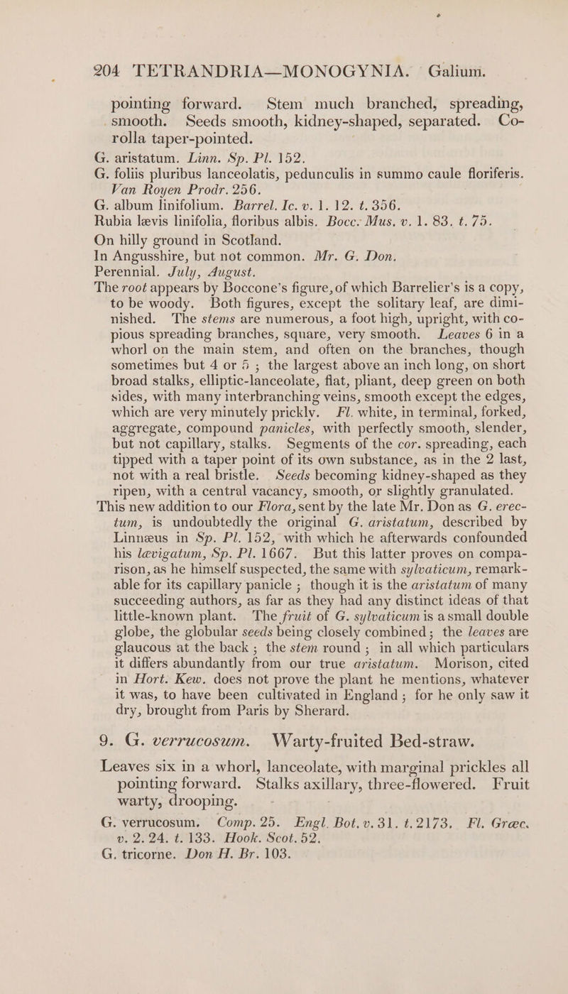 pointing forward. Stem much branched, spreading, -smooth. Seeds smooth, kidney-shaped, separated. Co- rolla taper-pointed. G. aristatum. Linn. Sp. Pl. 152. G. foliis pluribus lanceolatis, pedunculis in summo caule floriferis. Van Royen Prodr. 256. G. album linifolium. Barrel. Ic. v. 1. 12. t. 356. Rubia levis linifolia, floribus albis. Bocce Mus, v. 1. 83. t. 75. On hilly ground in Scotland. In Angusshire, but not common. Mr. G. Don. Perennial. July, dugust. The root appears by Boccone’s figure, of which Barrelier’s is a copy, to be woody. Both figures, except the solitary leaf, are dimi- nished. The stems are numerous, a foot high, upright, with co- pious spreading branches, square, very smooth. Leaves 6 ina whorl on the main stem, and often on the branches, though sometimes but 4 or 5 ; the largest above an inch long, on short broad stalks, elliptic- lanceolate, flat, pliant, deep green on both sides, with many interbr anching veins, smooth except the edges, which are very minutely prickly, FY. white, in terminal, forked, aggregate, compound panicles, with perfectly smooth, slender, but not capillary, stalks. Segments of the cor. spreading, each tipped with a taper point of its own substance, as in the 2 last, not with a real bristle. Seeds becoming kidney-shaped as they ripen, with a central vacancy, smooth, or slightly granulated. This new addition to our Flora, sent by the late Mr. Don as G. erec- tum, is undoubtedly the original G. aristatum, described by Linneus in Sp. Pl. 152, with which he afterwards confounded his levigatum, Sp. Pl. 1667. But this latter proves on compa- rison, as he himself suspected, the same with sylvaticum, remark - able for its capillary panicle ; though it is the aristatum of many succeeding authors, as far as they had any distinct ideas of that little-known plant. The fruit of G. sylvaticum is asmall double globe, the globular seeds being closely combined; the leaves are glaucous at the back ; the stem round ; in all which particulars it differs abundantly from our true aristatum. Morison, cited in Hort. Kew. does not prove the plant he mentions, whatever it was, to have been cultivated in England; for he only saw it dry, brought from Paris by Sherard. 9. G. verrucosum. Warty-fruited Bed-straw. Leaves six in a whorl, lanceolate, with marginal prickles all pointing forward. Stalks axillar y, three-flowered. Fruit warty, drooping. G. verrucosum. Comp. 25. Engl. Bot.v.31. t.2173. Fl. Gree. v. 2.24. t. 133. Hook. Scot. 52. G. tricorne. Don H. Br. 103.
