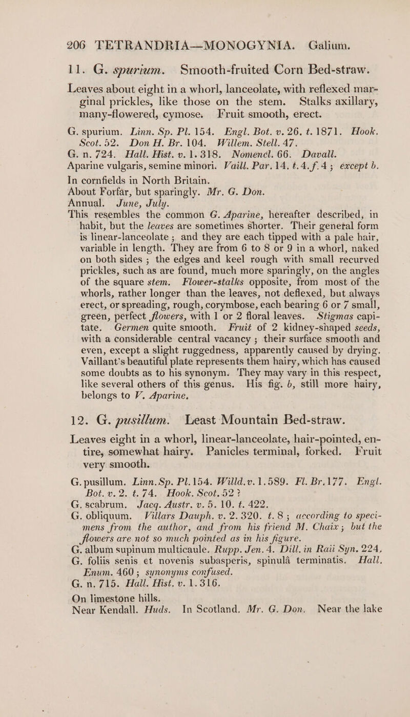 11. G. spurium. Smooth-fruited Corn Bed-straw. Leaves about eight in a whorl, lanceolate, with reflexed mar- ginal prickles, like those on the stem. Stalks axillary, many-flowered, cymose. I ruit smooth, erect. G. spurium. Linn. Sp. Pl. 154. Engl. Bot. v. 26. t.1871. Hook. Scot.52. Don H. Br.104. Willem. Stell. 47. G. n. 724. Hall. Hist. v. 1.318. Nomencl. 66. Davall. Aparine vulgaris, semine minori. Vaill. Par. 14. t.4.f.4; except b. In cornfields in North Britain. About Forfar, but sparingly. Mr. G. Don. Annual. June, July. This resembles the common G. Aparine, hereafter described, habit, but the leaves are sometimes shorter. Their genetal fem is linear- lanceolate ; and they are each tipped with a pale hair, variable in length. They are from 6 to 8 or 9 in a whorl, naked on both sides ; the edges and keel rough with small recurved prickles, such as are found, much more sparingly, on the angles of the square stem. Flower-stalks opposite, from most of “the whorls, rather longer than the leaves, not deflexed, but always erect, or spreading, rough, corymbose, each bearing 6 or 7 small, green, perfect flowers, with 1 or 2 floral leaves. Stigmas capi- tate. Germen quite smooth. Fruit of 2 kidney-shaped seeds, with a considerable central vacancy ; their surface smooth and even, except a slight ruggedness, apparently caused by drying. Vaillant’s beautiful plate represents them hairy, which has caused some doubts as to his synonym. ‘They may vary in this respect, like several others of this genus. His fig. 6, still more hairy, belongs to V. Aparine. 12. G. pusillum. Least Mountain Bed-straw. Leaves eight in a whorl, linear-lanceolate, hair-pointed, en- tire, somewhat hairy. Panicles terminal, forked. Fruit very smooth. G. pusillum. Linn. Sp. Pl.154. Willd.v.1.589. Fl. Br.177. Engl. Bot. v.2. t. 74. Hook. Scot..52 ? G. scabrum. Jacg. Austr. v. 5.10. t. 422. G. obliquum. Villars Dauph. v. 2.320. t.8; according to speci- mens from the author, and from his friend M. Chaix; but the flowers are not so much pointed as in his figure. G. album supinum multicaule. Rupp. Jen. 4. Dill. in Raii Syn, 224, G. foliis senis et novenis subasperis, spinula terminatis. Hall. Enum. 460 ; synonyms confused. G.n. 715. Hall. Hist. v. 1.316. On limestone hills. Near Kendall. Huds. In Scotland. Mr. G. Don. Near the lake