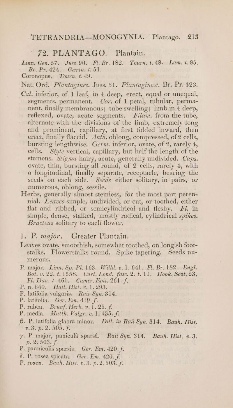 72, PLANTAGO. Plantain. Linn. Gen.57. Juss.90. Fl. Br. 182. Tourn, t.48. Lam. t. 85. Br. Pr.424. Geritn. t. 51. Coronopus. Tourn. t. 49. Nat. Ord. Plantagines. Juss. 31. Plantaginee. Br. Pr. 423. Cal. inferior, of 1 leaf, in 4.deep, erect, equal or unequal, segments, permanent. Cor. of 1 petal, tubular, perma- nent, finally membranous; tube swelling; limb in 4 deep, réflexed, ovate, acute segments. F i from the tube, sheorkiate with the divisions of the limb, extremely long and prominent, capillary, at first folded inward, then erect, finally flaccid. Anth. oblong, compressed, of Z cells, bursting lengthwise. Germ. iiferion: ovate, of 2, rarely 4, cells. St 'yle “vertical, capillary, but half the length of the stamens. Stigma hairy, acute, generally undivided. Caps. ovate, thin, bursting all round, of 2 cells, rarely 4, with a longitudinal, finally separate, receptacle, bearing the seeds on each side. Seeds either solitary, in pairs, or numerous, oblong, sessile. Herbs, generally suse stemless, for the most part peren- nial. Leaves simple, undivided, or cut, or toothed, either flat and ribbed, or semicylindrical Baal fleshy. £1. in simple, dense, selied, mostly radical, cylindrical spzkes. Bracteas solitary to eaclt flower. 1. P. major. Greater Plantain. Leaves ovate, smoothish, somewhat toothed, on longish foot- stalks. Flowerstalks round. Spike tapering. Seeds nu- merous. P. major. Linn, Sp. Pl. 163. Willd. v. 1.641. Fl. Br. 182. Engl. Bot. v. 22. t. 1558. Curt. Lond. fase. 2.t.11. Hook. Scot.53, Fl, Dan. t. 461. Camer. Epit. 261. f. «0,600, ; Ball nHists 022) 293. &lt;6 . latifolia vulgaris. Raii Syn. 314. . latifolia, Ger. Em. 419. f. .Tubea. Brunf. Herb. v.1. 25. f. .media. Maith. Valgr. v.1. 435. f. f. P. latifolia glabra minor. Dill. in Raii Syn. 314. Bauh. Hist. v0.3. p. 2. 505. F. vy. P. major, panicula sparsa. Raii Syn.314. Bauh. Hist. v.3. p. 2. 503. f. P. panniculis sparsis. Ger. Em. 420. f. 6. P. rosea spicata. aie Em. 420. f. P. rosea, Bauh, Hist, v.3. p.2,503. f. ~~ te td
