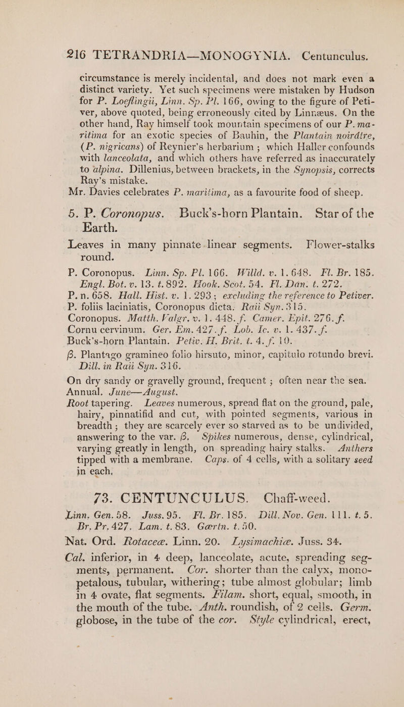 circumstance is merely incidental, and does not mark even a _ distinct variety. Yet such specimens were mistaken by Hudson for P. Loeflingii, Linn. Sp. Pl. 166, owing to the figure of Peti- ver, above quoted, being erroneously cited by Linnzeus. On the other hand, Ray himself took mountain specimens of our P. ma- ritima for an exotic species of Bauhin, the Plantain noirdtre, (P. nigricans) of Reynier’s herbarium ; which Haller confounds with lanceolata, and which others have referred as inaccurately to alpina. Dillenius, between brackets, in the Synopsis, corrects Ray’s mistake. . Mr. Davies celebrates P. maritima, as a favourite food of sheep. 5. P. Coronopus. Buck’s-horn Plantain. Star of the Earth. Leaves in many pinnate linear segments. Flower-stalks round. : P. Coronopus. Linn. Sp. Pl. 166. Willd. v. 1.648. Fl. Br. 185. Engl. Bot. v. 13. t.892. Hook. Scot. 54. Fl. Dan. t. 272. P.n.658. Hall. Hist. v. 1.293; excluding the reference to Petiver. P. foliis laciniatis, Coronopus dicta. Raii Syn.315. Coronopus. Matih. Valgr.v. 1.448. f. Camer. Epit. 276. f. Cornu cervinum. Ger. Em. 427. f. Lob. Ic. v. 1. 437. f. Buck’s-horn Plantain. Petiv. H. Brit. t. 4. f. 19. 6. Plantago gramineo folio hirsuto, minor, capitulo retundo brevi. Dill. in Raw Syn. Sié. On dry sandy or gravelly ground, frequent ; often near the sea. Annual, June—August. Root tapering. Leaves numerous, spread flat on the ground, pale, hairy, pinnatifid and cut, with pointed segments, various in breadth ; they are scarcely ever so starved as to be undivided, answering to the var. 8, Spikes numerous, dense, cylindrical, varying greatly in length, on spreading hairy stalks. Anthers tipped with a membrane. Caps. of 4 cells, with a solitary seed in each, 73. CENTUNCULUS. Chaff-weed. Linn. Gen. 58. Juss.95. Fl. Br.185. Dill. Nov. Gen. 111. t. 5. Br. Pr.427. Lam. t.83. Gerin. t.50. Nat. Ord. Rotacee. Linn. 20. Lysimachie. Juss. 34. Cal. inferior, in 4 deep, lanceolate, acute, spreading seg- ments, permanent. Cor. shorter than the calyx, mono- petalous, tubular, withering; tube almost globular; limb in 4 ovate, flat segments. £7/am. short, equal, smooth, in the mouth of the tube. Anth. roundish, of 2 cells. Germ. globose, in the tube of the cor. Style cylindrical, erect,