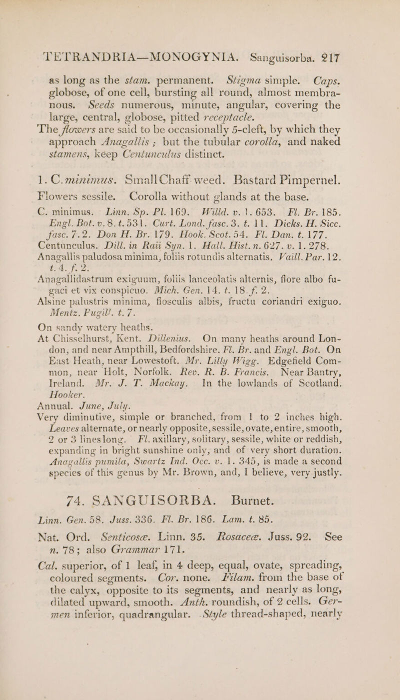 as long as the stam. permanent. Stigma simple. Caps. globose, of one cell, bursting all round, almost membra- nous. Seeds numerous, minute, angular, covering the large, central, globose, pitted receptacle. The flowers are said to be occasionally 5-cleft, by which they approach Anagaliis ; but the tubular corolla, and naked stamens, keep Centunculus distinct. 1. C. minimus. Small Chaff weed. Bastard Pimpernel. Flowers sessile. Corolla without glands at the base. C. minimus. Linn. Sp. Pl. 169. Willd. v. 1.653. Fl. Br. 185. Engl. Bot. v.8.#.531. Curt. Lond. fase. 3. t. 11. Dicks. H. Sicc. fase. 7.2. Don H. Br. 179. Hook. Scot.54. Fl. Dan. t. 177. Centunculus. Dill. in Raii Syn.1. Hall. Hist.n.627.v. 1.278. Anagallis paludosa minima, foliis rotundis alternatis, Vaill. Par. 12. ia. f. 2 Anagallidastrum exiguum, foliis lanceolatis alternis, flore albo fu- gaci et vix conspicuo. Mich. Gen. 14. t. 18. f. 2. Alsine palustris minima, flosculis albis, fructu coriandri exiguo. Mentz. Pugill. t. 7. On sandy watery heaths. At Chisselhurst, Kent. Diilenius. On many heaths areund Lon- don, and near Ampthill, Bedfordshire. Fl. Br. and Engl. Bot. On East Heath, near Lowestoft. Mr. Lilly Wigg. Edgefield Com- mon, near Holt, Norfolk. Rev. R. B. Francis. Near Bantry, Ireland. Mr. J. T. Mackay. In the lowlands of Scotland. Hooker. Annual. June, July. Very diminutive, simple or branched, from 1 to 2 inches high. Leaves alternate, or nearly opposite, sessile, ovate, entire, smooth, 2 or 3 lineslong. Fl. axillary, solitary, sessile, white or reddish, expanding in bright sunshine only, and of very short duration. Anagallis pumila, Swartz Ind. Occ. v. 1. 345, is made a second species of this genus by Mr. Brown, and, I believe, very justly. 74. SANGUISORBA. Burnet. Linn. Gen. 58. Juss. 336. Fl. Br. 186. Lam. t. 85. Nat. Ord. Senticose. Linn. 35. Rosacee. Juss. 92. See n. 78; also Grammar 171. Cal. superior, of 1 leaf, in 4 deep, equal, ovate, spreading, coloured segments. Cor. none. lam. from the base of the calyx, opposite to its segments, and nearly as long, dilated upward, smooth. Anth. roundish, of 2 cells. Ger- men inferior, quadrangular. Style thread-shaped, nearly
