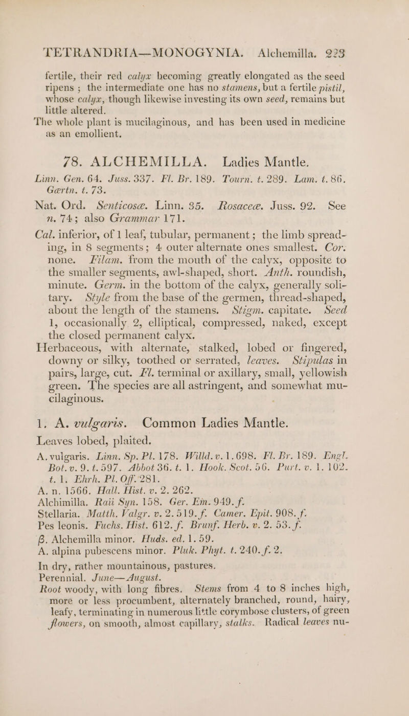 fertile, their red calyx becoming greatly elongated as the seed ripens ; the intermediate one has no stamens, but a fertile pistil, whose calyx, though likewise investing its own seed, remains but little altered. The whole plant is mucilaginous, and has been used in medicine as an emollient. 78. ALCHEMILLA. Ladies Mantle. Linn. Gen. 64. Juss. 337. Fl. Br. 189. Tourn. t. 289. Lam; ¢. 86. Gaertn. t. 73. Nat. Ord. Senticose. Linn. 35. Rosacee. Juss. 92. See n. 743; also Grammar 171. Cal. inferior, of 1 leaf, tubular, permanent; the limb spread- ing, in 8 seements; 4 outer alternate ones smallest. Cor. none. lam. from the mouth of the calyx, opposite to the smaller segments, awl-shaped, short. Anth. roundish, minute. Germ. in the bottom of the calyx, generally soli- tary. Style from the base of the germen, thread-shaped, about the length of the stamens. Stzgm. capitate. Seed 1, occasionally 2, elliptical, compressed, naked, except the closed permanent calyx. Herbaceous, with alternate, stalked, lobed or fingered, downy or silky, toothed or serrated, leaves. Stipulas in pairs, large, cut. £7. terminal or axillary, smail, yellowish green. The species are all astringent, and somewhat mu- cilaginous. 1, A. vulgaris. Common Ladies Mantle. Leaves lobed, plaited. A. vulgaris. Linn. Sp. Pl. 178. Willd.v.1.698. Fl. Br. 189. Engl. Bot.v.9.t.597. Abbot 36. t. 1. Hook. Scot. 56. Purt. v. 1. 102. t. li. Ehrh. Pl. Of.'281. A. n. 1566. Hall. Hist. v. 2. 262. Alchimilla. Raii Syn. 158. Ger. Ein. 949. f. Stellaria. Matth. Valgr. v. 2.519. f. Camer. Epit. 908. f. Pes leonis. Fuchs. Hist. 612. f. Brunf. Herb. v. 2. 53. f- 6. Alchemilla minor. Huds. ed. 1.59. A. alpina pubescens minor. Pluk. Phyt. t. 240. f. 2. In dry, rather mountainous, pastures. Perennial. June— August. A Root woody, with long fibres. Stems from 4 to 8 inches high, more or less procumbent, alternately branched, round, hairy, leafy, terminating in numerous little corymbose clusters, of green flowers, on smooth, almost capillary, stalks. Radical leaves nu-