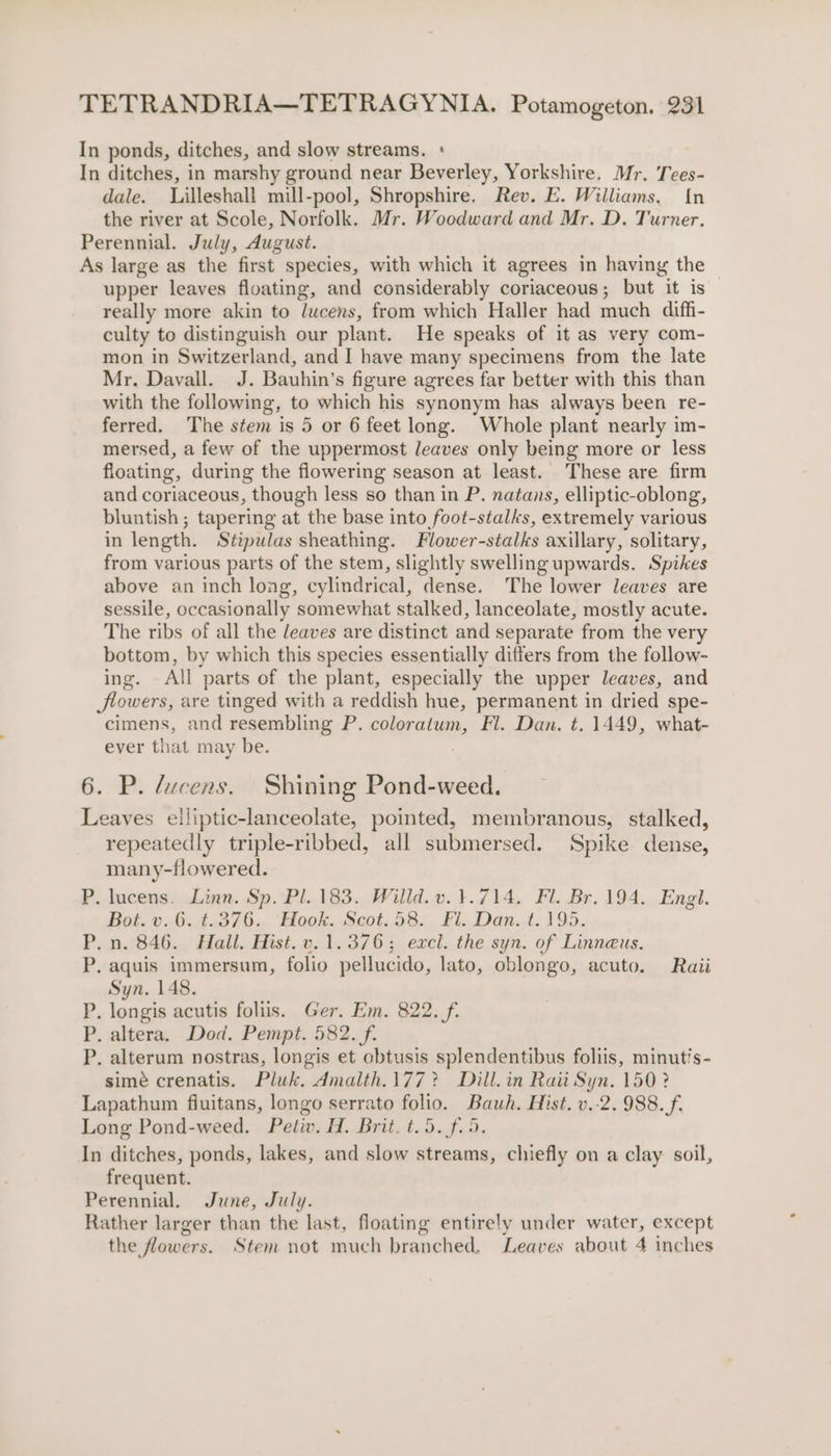 In ponds, ditches, and slow streams. + In ditches, in marshy ground near Beverley, Yorkshire. Mr. Tees- dale. Lilleshall mill-pool, Shropshire. Rev. E. Williams. {n the river at Scole, Norfolk. Mr. Woodward and Mr. D. Turner. Perennial. July, August. As large as the first species, with which it agrees in having the upper leaves floating, and considerably coriaceous; but it is really more akin to lucens, from which Haller had much diffi- culty to distinguish our plant. He speaks of it as very com- mon in Switzerland, and I have many specimens from the late Mr. Davall. J. Bauhin’s figure agrees far better with this than with the following, to which his synonym has always been re- ferred. The stem is 5 or 6 feet long. Whole plant nearly im- mersed, a few of the uppermost leaves only being more or less floating, during the flowering season at least. These are firm and coriaceous, though less so than in P. natans, elliptic-oblong, bluntish ; tapering at the base into foot-stalks, extremely various in length. Stipulas sheathing. Flower-stalks axillary, solitary, from various parts of the stem, slightly swelling upwards. Spikes above an inch long, cylindrical, dense. The lower leaves are sessile, occasionally somewhat stalked, lanceolate, mostly acute. The ribs of all the leaves are distinct and separate from the very bottom, by which this species essentially differs from the follow- ing. All parts of the plant, especially the upper leaves, and flowers, are tinged with a reddish hue, permanent in dried spe- cimens, and resembling P. coloratum, Fl. Dan. t. 1449, what- ever that may be. , 6. P. ducens. Shining Pond-weed. Leaves elliptic-lanceolate, pointed, membranous, stalked, repeatedly triple-ribbed, all submersed. Spike dense, many-fiowered. . lucens. Linn. Sp. Pl. 183. Willd.v.}.714. Fl. Br. 194. Engl. Bot. v..6.,4376., Hook. Seot.58,). &amp;1...Dan..t., 195. _n. 846. Hall, Hist. v. 1.376; excl. the syn. of Linneus. .aquis immersum, folio pellucido, lato, oblongo, acuto. Raii Syn. 148. . longis acutis foliis. Ger. Em. 822. f. . altera, Dod. Pempt. 582. f. . alterum nostras, longis et obtusis splendentibus foliis, minutis- simé crenatis. Pluk. dmalth.177? Dill.in Raii Syn. 150? Lapathum fluitans, longo serrato folio. Bauwh. Hist. v.-2. 988. f. Long Pond-weed. Petiv. H. Brit. t.5. f.5. In ditches, ponds, lakes, and slow streams, chiefly on a clay soil, frequent. Perennial. June, July. Rather larger than the last, floating entirely under water, except the flowers. Stem not much branched, Leaves about 4 inches ios) Boas, Se