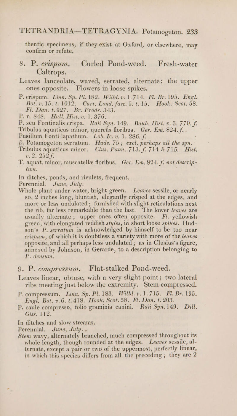 thentic specimens, if they exist at Oxford, or elsewhere, may confirm or refute, 8. P. erespum. Curled Pond-weed. Fresh-water Caltrops. Leaves lanceolate, waved, serrated, alternate; the upper ones opposite. Flowers in loose spikes. P.crispum. Linn. Sp. Pl. 182. Willd.v.1.714. Fl. Br.195. Engl. Bot. v.15. t. 1012. Curt. Lond. fase. 5.t.15. Hook. Scot. 58. Fl. Dan. t.927. Br. Prodr.343. P.n. 848. Hall. Hist.swol: 376. ; P. seu Fontinalis crispa. Raii Syn.149. Bauh. Hist. v. 3.770. f. Tribulus aquaticus minor, querctis floribus. Ger. Em. 824. f.. Pusillum Fonti-lapathum. Lob. Ic. v. 1. 286. f. 8. Potamogeton serratum. Huds. 75; excl. perhaps all the syn. Tribulus aquaticus minor. Clus. Pann. 713. f. 714 &amp; 715. Hist. v. 2. 252 f. T. aquat. minor, muscatelle floribus. Ger. Em. 824. f. not descrip- tion. In ditches, ponds, and rivulets, frequent. Perennial. June, July. Whole plant under water, bright green. Leaves sessile, or nearly so, 2 inches long, bluntish, elegantly crisped at the edges, and more or less undulated ; furnished with slight reticulations next the rib, far less remarkable than the last. The lower leaves are usually alternate ; upper ones often opposite. 7. yellowish green, with elongated reddish styles, in short loose spikes. Hud- son’s P. serratum is acknowledged by himself to be too near crispum, of which it is doubtless a variety with more of the leaves opposite, and all perhaps less undulated ; as in Clusius'’s figure, annexed by Johnson, in Gerarde, to a description belonging to P. densum. . 9. P. compressum. Flat-stalked Pond-weed. Leaves linear, obtuse, with a very slight point; two lateral ribs meeting just below the extremity. Stem compressed. P.compressum, Linn. Sp. Pl. 183, Willd. v.1.715. Fl. Br. 195. Engl, Bot. v.6. t.418. Hook. Scot.58. Fl. Dan. t. 203. P. caule compresso, folio graminis canini. Raitt Syn. 149. Dill. Giss. 112. In ditches and slow streams, Perennial. June, July. . Stem wavy, alternately branched, much compressed throughout its whole length, though rounded at the edges. Leaves sessile, al- ternate, except a pair or two of the uppermost, perfectly linear, in which this species differs from all the preceding ; they are 2