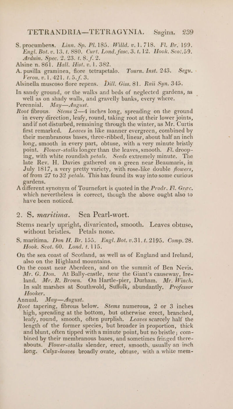 S. procumbens. Linn. Sp. Pl.185.. Willd. v.1.718. Fl. Br. 199. Engl. Bot. v.13. t. 880. Curt. Lond. fasc.3.t.12. Hook, Scot.59. Arduin. Spec. 2. 23. t. 8. f. 2. Alsine n. 861. Hall. dist. v. 1. 382. A. pusilla graminea, flore tetrapetalo. Tourn. Inst. 243. Segu. » Veron. v.1.421. t.5.f. 3. Alsinella muscoso flore repens. Dill. Giss. 81. Raii Syn. 345. In sandy ground, or the walks and beds of neglected gardens, as _ well as on shady walls, and gravelly banks, every where. Perennial. May—August. Root fibrous. Stems 2—4 inches long, spreading on the ground in every direction, leafy, round, taking root at their lower joints, and if not disturbed, remaining through the winter, as Mr. Curtis first remarked. Leaves in like manner evergreen, combined by their membranous bases, three-ribbed, linear, about half an inch long, smooth in every part, obtuse, with a very minute bristly point. Flower-stalks longer than the leaves,smooth. !. droop- ing, with white roundish petals. Seeds extremely minute. The late Rev. H. Davies gathered on a green near Beaumaris, in July 1817, a very pretty variety, with rose-like double flowers, of from 27 to 32 petals. This has found its way into some curious gardens. A different synonym of Tournefort is quoted in the Prodr. Fl. Grec. which nevertheless is correct, though the above ought also to have been noticed. 2. S. maritima. Sea Pearl-wort. Stems nearly upright, divaricated, smooth. Leaves obtuse, without bristles. Petals none. S. maritima. Don H. Br. 155. Engl. Bot. v.31. £2195. Comp. 28. Hook, Scot. 60. Lond, t.115. On the sea coast of Scotland, as well as of England and Ireland, also on the Highland mountains. On the coast near Aberdeen, and on the summit of Ben Nevis. Mr. G. Don. At Bally-castle, near the Giant’s causeway, Ire- land. Mr. R. Brown. On Hartle- -pier, Durham. Mr. Winch. In salt marshes at Southwold, Suffolk, abundantly. Professor Hooker. Annual, May—August. Root tapering, fibrous below. Stems numerous, 2 or 3 inches high, spreading at the bottom, but otherwise erect, branched, leafy, round, smooth, often purplish, Leaves scarcely half the length of the former species, but broader in proportion, thick and blunt, often tipped with a minute point, but no bristle; com- bined by their membranous bases, and sometimes fringed ‘there- abouts. Flower-stalks slender, erect, smooth, usually an inch long. Calyx-leaves broadly ovate, obtuse, with a white mem-