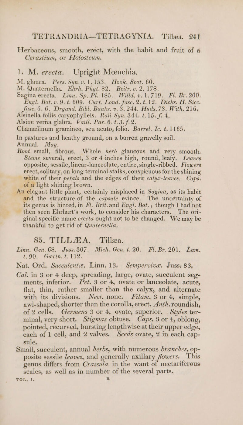 Herbaceous, smooth, erect, with the habit and fruit of a Cerastium, or Holosteum. 1. M. erecta. Upright Meenchia. M. glauca. Pers. Syn.v.1.153. Hook. Scot. 60. M. Quaternella, Ehrh. Phyt.82. Beitr.v. 2.178. ee Sagina erecta. Linn. Sp. Pl. 185. Willd. v. 1.719. Fl. Br. 200. Engl. Bot.v.9.t. 609. Curt. Lond. fase. 2.t.12. Dicks. H. Sice: fase. 6.6. Dryand. Bibl. Banks. v. 3.244. Huds.73. With. 216. Alsinella foliis caryophylleis. Raii Syn. 344. t.15. f. 4. Alsine verna glabra. Vaill. Par. 6. t.3.f. 2. Chamelinum gramineo, seu acuto; folio. Barrel. Ic. t.1165. In pastures and heathy ground, on a barren gravelly soil. Annual. May. Root small, fibrous. Whole herb glaucous and very smooth: Stems several, erect, 3 or 4 inches high, round, leafy. Leaves opposite, sessile, linear-lanceolate, entire, single-ribbed. Flowers erect, solitary, on long terminal stalks, conspicuous for the shining’ white of their petals and the edges of their calyx-leaves. Caps. of a light shining brown. An elegant little plant, certainly misplaced in Sagina, as its habit and the structure of the capsule evince. The uncertainty of its genus is hinted,in Fl. Brit.and Engl. Bot.; though I had not _ then seen Ehrhart’s work, to consider his characters. The ori- ginal specific name erecta ought not to be changed. We may be thankful to get rid of Quaternella. 85. TILLAZA. Tillea. Linn. Gen. 68. Juss.307. Mich. Gen. t.20. Fl. Br.201. Lam. t.90. Gertn.t. 112. Nat. Ord. Succulente. Linn. 13. Semperviva. Juss: 83. Cal. in 3 or 4 deep, spreading, large, ovate, succulent seg- ments, inferior. Pet. 3 or 4, ovate or lanceolate, acute, flat, thin, rather smaller than the calyx, and alternate with its divisions. Nect. none. JS%lam. 3 or 4, simple, awl-shaped, shorter than the corolla, erect. Anth. roundish, of 2 cells. Germens 3 or 4, ovate, superior. | Styles ter- minal, very short. Stizgmas obtuse. Caps. 3 or 4, oblong, pointed, recurved, bursting lengthwise at their upper edge, each of 1 cell, and 2 valves. Seeds ovate, 2 in each cap- sule. Small, succulent, annual herbs, with numerous branches, op- posite sessile leaves, and generally axillary flowers. This genus differs from Crassula in the want of nectariferous scales, as well as in number of the several parts. YOL. f. R