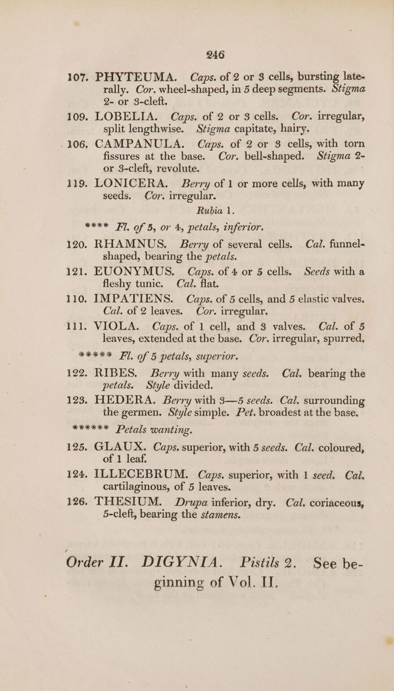 107, PHYTEUMA. Caps. of 2 or 8 cells, bursting late- rally. Cor. wheel-shaped, in 5 deep segments. Stigma 2- or 3-cleft. 109. LOBELIA. Caps. of 2 or 3 cells. Cor. irregular, split lengthwise. Stigma capitate, hairy. 106. CAMPANULA. Caps. of 2 or 8 cells, with torn fissures at the base. Cor. bell-shaped. Stigma 2- or 3-cleft, revolute. 119. LONICERA. Berry of 1 or more cells, with many seeds. Cor. irregular. Rubia 1. kX Fl. of 5, or 4, petals, inferior. 120. RHAMNUS. Jerry of several cells. Cal. funnel- shaped, bearing the petals. 121. EUONYMUS. Caps. of 4 or 5 cells. Seeds with a fleshy tunic. Cal. flat. 110. IMPATIENS. Caps. of 5 cells, and 5 elastic valves. Cal. of 2 leaves. Cor. irregular. 111. VIOLA. Caps. of 1 cell, and 3 valves. Cal. of 5 leaves, extended at the base. Cor. irregular, spurred, HERES Fl. of 5 petals, superior. 122. RIBES. Berry with many seeds. Cal. bearing the petals. Style divided. 123. HEDERA, Berry with 3—5 seeds. Cal. surrounding the germen. Style simple. Pet. broadest at the base. WREEEX Petals wanting, 125. GLAUX. Caps. superior, with 5 seeds. Cal. coloured, of 1 leaf. Pte 124, ILLECEBRUM. Caps. superior, with 1 seed. Cai. cartilaginous, of 5 leaves. 126. THESIUM. Drupa inferior, dry. Cal. coriaceous, 5-cleft, bearing the stamens. Ovaer II. DIGYNIA. Pistils 2. See be- ginning of Vol. IT.