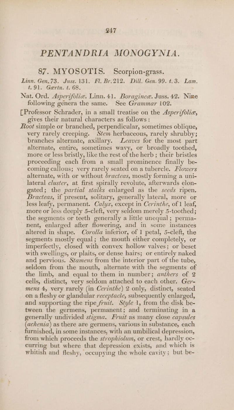 PENTANDRIA MONOGYNLA. 87. MYOSOTIS. Scorpion-grass. Linn. Gen.73. Juss. 131. Fl. Br.212. Dill. Gen. 99. t.3. Lam. t.91. Gertn. t. 68. Nat. Ord. Asperifolie. Linn. 41. Boraginee. Juss. 42. Nine following genera the same. See Grammar 102. [Professor Schrader, in a small treatise on the Asperifolia, gives their natural characters as follows: foot simple or branched, perpendicular, sometimes oblique, very rarely creeping. Stem herbaceous, rarely shrubby; branches alternate, axillary. Leaves for the most part alternate, entire, sometimes wavy, or broadly toothed, more or less bristly, like the rest of the herb ; their bristles proceeding each from a small prominence finally be- coming callous; very rarely seated on a tubercle. Flowers alternate, with or without bracteas, mostly forming a uni- lateral cluster, at first spirally revolute, afterwards elon- gated; the partial stalks enlarged as the seeds ripen. Bracteas, if present, solitary, generally lateral, more or less leafy, permanent. Calyx, except in Cerinthe, of 1 leaf, more or less deeply 5-cleft, very seldom merely 5-toothed; the segments or teeth generally a little unequal; perma- nent, enlarged after flowering, and in some instances altered in shape. Corolla inferior, of 1 petal, 5-cleft, the segments mostly equal; the mouth either completely, or imperfectly, closed with convex hollow vaives; or beset with swellings, or plaits, or dense hairs; or entirely naked and pervious. Stamens from the interior part of the tube, seldom from the mouth, alternate with the segments of the limb, and equal to them in number; anthers of 2 cells, distinct, very seldom attached to each other. Ger- mens 4, very rarely (in Cerinthe) 2 only, distinct, seated on a fleshy or glandular receptacle, subsequently enlarged, and supporting the ripe fruzt. Style 1, trom the disk be- tween the germens, permanent; and terminating in a generally undivided stigma. Fruit as many close capsules (achenia) as there are germens, various in substance, each furnished, in some instances, with an umbilical depression, from which proceeds the strophiolum, or crest, hardly oc- curring but where that depression exists, and which is whitish and fleshy, occupying the whole cavity; but be-