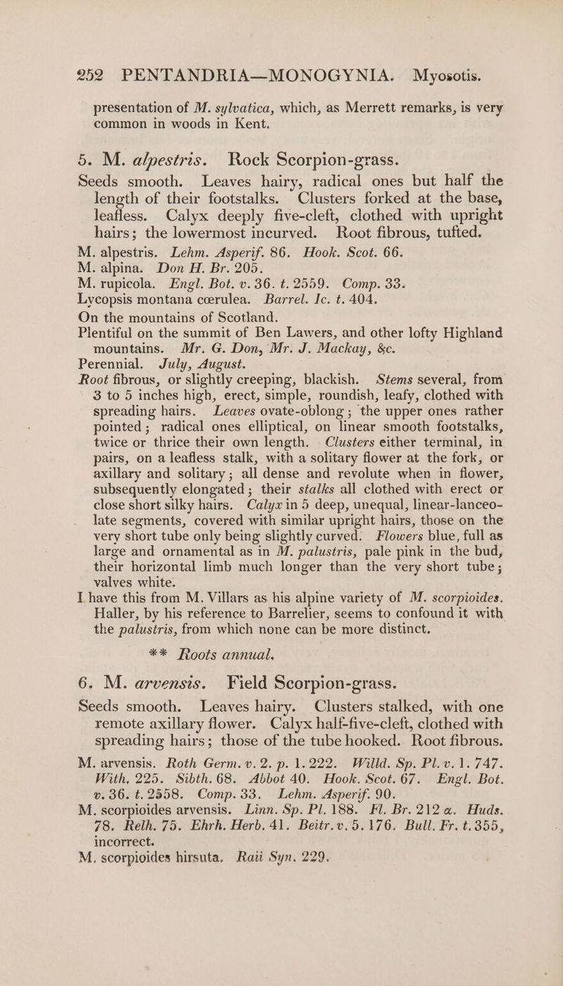 presentation of M. sylvatica, which, as Merrett remarks, is very common in woods in Kent. 5. M. alpestris. Rock Scorpion-grass. Seeds smooth. Leaves hairy, radical ones but half the length of their footstalks. Clusters forked at the base, leafless. Calyx deeply five-cleft, clothed with upright hairs; the lowermost incurved. Root fibrous, tufted. M. alpestris. Lehm. Asperif. 86. Hook. Scot. 66. M. alpina. Don H. Br. 205. M. rupicola. Engl. Bot. v.36. ¢.2559. Comp. 33. Lycopsis montana ceerulea. Barrel. Ic. t. 404. On the mountains of Scotland. Plentiful on the summit of Ben Lawers, and other lofty Highland mountains. Mr. G. Don, Mr. J. Mackay, &amp;c. Perennial. July, August. Root fibrous, or slightly creeping, blackish. Stems several, from 3 to 5 inches high, erect, simple, roundish, leafy, clothed with spreading hairs. Leaves ovate-oblong ; the upper ones rather pointed ; radical ones elliptical, on linear smooth footstalks, twice or thrice their own length. Clusters either terminal, in pairs, on a leafless stalk, with a solitary flower at the fork, or axillary and solitary ; all dense and revolute when in flower, subsequently elongated; their stalks all clothed with erect or close short silky hairs. Calyxin 5 deep, unequal, linear-lanceo- late segments, covered with similar upright hairs, those on the very short tube only being slightly curved. Flowers blue, full as large and ornamental as in M. palustris, pale pink in the bud, their horizontal limb much longer than the very short tube; valves white. [have this from M. Villars as. his alpine variety of M. scorpioides. Haller, by his reference to Barrelier, seems to confound it with the palustris, from which none can be more distinct. ** Roots annual, 6. M. arvensis. Field Scorpion-grass. Seeds smooth. Leaves hairy. Clusters stalked, with one remote axillary flower. Calyx half-five-cleft, clothed with spreading hairs; those of the tube hooked. Root fibrous. M. arvensis. Roth Germ. v. 2. p. 1.222. Willd. Sp. Pl.v.1. 747. With, 225. Sibth.68. Abbot 40. Hook. Scot.67. Engl. Bot. ». 36. t. 2558. Comp.33. Lehm. Asperif. 90. M. scorpioides arvensis. Linn. Sp. Pl. 188. Fl. Br. 212 a. Huds. 78. Relh. 75. Ehrh, Herb. 41. Beitr.v.5.176. Bull. Fr. t. 355, incorrect. M. scorpioides hirsuta. Rai Syn, 229.