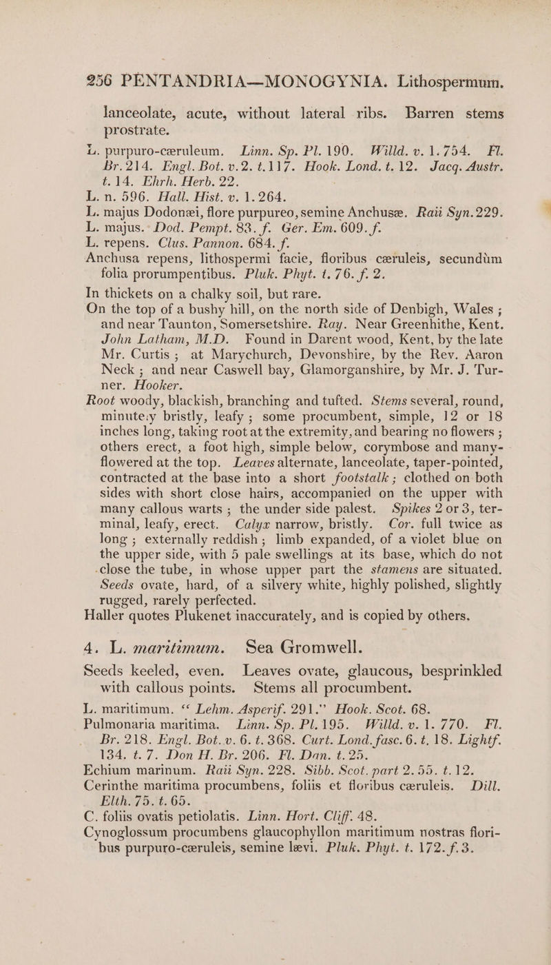 lanceolate, acute, without lateral ribs. Barren stems prostrate. L. purpuro-ceruleum. Linn. Sp. Pl.190. Willd. v.1.754. FA. Br.214. Engl. Bot. v.2.t.117. Hook. Lond. t.12. Jacq. Austr. t.14. Ehrh. Herb. 22. L. n. 596. Hall. Hist. v. 1.264. L. majus Dodonei, flore purpureo, semine Anchuse. Raii Syn.229. L. majus.° Dod. Pempt. 83. f. Ger. Em. 609. f. L. repens. Clus. Pannon. 684. f. Anchusa repens, lithospermi facie, floribus ceruleis, secundum folia prorumpentibus. Pluk. Phyt. t. 76. f. 2. In thickets on a chalky soil, but rare. On the top of a bushy hill, on the north side of Denbigh, Wales ; and near Taunton, Somersetshire. Ray. Near Greenhithe, Kent. John Latham, M.D. Found in Darent wood, Kent, by the late Mr. Curtis ; at Marychurch, Devonshire, by the Rev. Aaron Neck ; and near Caswell bay, Glamorganshire, by Mr. J. Tur- ner, Hooker. Root woody, blackish, branching and tufted. Stems several, round, minute:y bristly, leafy ; ; some procumbent, simple, 12 or 18 inches long, taking root at the extremity, and bearing no flowers ; others erect, a foot high, simple below, corymbose and many- flowered at the top. Leaves alternate, lanceolate, taper-pointed, contracted at the base into a short footstalk ; clothed on both sides with short close hairs, accompanied on the upper with many callous warts ; the under side palest. Spikes 2 or 3, ter- minal, leafy, erect. ” Calyx narrow, bristly. Cor. full twice as long ; externally reddish ; limb expanded, of a violet blue on the upper side, with 5 pale swellings at its base, which do not -Close the tube, in whose upper part the stamens are situated. Seeds ovate, hard, of a silvery white, highly polished, slightly rugged, rarely perfected. Haller quotes Plukenet inaccurately, and is copied by others. 4. L. maritimum. Sea Gromwell. Seeds keeled, even. Leaves ovate, glaucous, besprinkled with callous points. Stems all procumbent. L. maritimum. “ Lehm. Asperif. 291.’ Hook. Scot. 68. Pulmonaria maritima. Linn. Sp. Pl.195. Willd. v.1.770. Fi. Br, 218. Engl. Bot.v. 6. t. 368. Curt. Lond. fase. 6. t, 18. Lightf. 134. ¢.7. Don H. Br. 206. Fl. Dan. t. 25. Echium marinum. Raii Syn. 228. Sibb. Scot. part 2.55. t.12. Cerinthe maritima procumbens, foliis et floribus ceruleis. Dill. Elth. 75. t. 65. C. foliis ovatis petiolatis. Linn. Hort. Cliff. 48. Cynoglossum procumbens glaucophyllon maritimum nostras flori- bus purpuro-ceruleis, semine levi. Pluk. Phyt. t. 172. f.3.